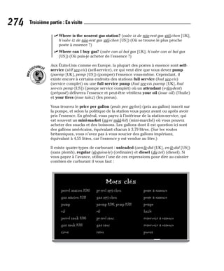 ⻬ Where is the nearest gas station? (ouèe iz de niie-rest gas stéï-chen [UK],
h’ouèe iz de niie-rest gas stéï-chen [US]) (Où se trouve le plus proche
poste à essence ?)
⻬ Where can I buy gas? (ouèe can aï baï gas [UK], h’ouèe can aï baï gas
[US]) (Où puis-je acheter de l’essence ?)
Aux États-Unis comme en Europe, la plupart des postes à essence sont self-
service (sèlf see-vis) (self-service), ce qui veut dire que vous devez pump
(paemp [UK], pemp [US]) (pomper) l’essence vous-même. Cependant, il
existe encore à certains endroits des stations full service (foul see-vis)
(service complet) ou une full service pump (foul see-vis paemp [UK], foul
see-vis pemp [US]) (pompe service complet) où un attendant (e-tèn-dent)
(préposé) délivrera l’essence et peut-être vérifiera your oil (ioue oïl) (l’huile)
et your tires (ioue taïez) (les pneus).
Vous trouvez le price per gallon (praïs pee ga-len) (prix au gallon) inscrit sur
la pompe, et selon la politique de la station vous payez avant ou après avoir
pris l’essence. En général, vous payez à l’intérieur de la station-service, qui
est souvent un mini-market (mi-ni mââ-kit) (mini-marché) où vous pouvez
acheter des snacks et des boissons. Les gallons dont il est question ici sont
des gallons américains, équivalant chacun à 3,79 litres. (Sur les routes
britanniques, vous n’avez pas à vous soucier des gallons impériaux,
équivalant à 4,55 litres, car l’essence y est vendue au litre.)
Il existe quatre types de carburant : unleaded (aen-lè-did [UK], en-lè-did [US])
(sans plomb), regular (rè-guiou-le) (ordinaire) et diesel (dii-zel) (diesel). Si
vous payez à l’avance, utilisez l’une de ces expressions pour dire au caissier
combien de carburant il vous faut :
I
N
F
O
C
ULTURELLE
274 Troisième partie : En visite
Mots clés
petrol station [UK] pè-trel stéï-chen poste à essence
gas station [US] gas stéï-chen poste à essence
pump paemp [UK], pemp [US] pompe
oil oïl huile
petrol tank [UK] pè-trel tanc réservoir à essence
gas tank [US] gas tanc réservoir à essence
tires taïez pneus
 