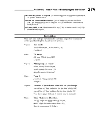 ⻬ I want 10 gallons of regular. (aï ouânt tèn ga-lens ev rè-guiou-le) (Je veux
10 gallons d’ordinaire.)
⻬ Give me 20 dollars of unleaded. (giv mi touèn-ti do-lez ev aen-lè-did
[UK], giv mi touèn-ti dâ-lez ev en-lè-did [US]) (Donnez-moi 20 dollars de
sans plomb.)
⻬ I want to fill it up. (aï ouânt tou fil it aep [UK], aï ouânt tou fil it ep [US])
(Je veux faire le plein.)
Conversation
Adam part faire un trajet en voiture et il s’arrête à un poste d’essence self-
service pour faire le plein. Il parle avec le préposé.
Préposé : How much?
h’aou maetch [UK], h’aou metch [US]
Combien ?
Adam : Fill ’er up.
fi-le-raep [UK], fi-le-rep [US]
Le plein.
Préposé : Which pump are you on?
ouitch paemp ââ iou on [UK]
h’ouitch pemp ââ iou ân [US]
À quelle pompe êtes-vous ?
Adam : Pump 8.
paemp éït [UK], pemp éït [US]
Pompe 8.
Préposé : You need to pay first and come back for your change.
iou niid tou pèï feest and caem bac foe ioue tchéïnj [UK]
iou niid tou pèï feest and kem bac foe ioue tchéïnj [US]
Vous devez payer d’abord et revenir pour la monnaie.
Adam : Okay, I’ll give you 25 dollars.
eou-kèï aïl giv iou touèn-ti faïv do-lez [UK]
ôô-kèï aïl giv iou touèn-ti faïv dâ-lez [US]
Bien, je vous donne 25 dollars.
275
Chapitre 12 : Aller et venir : différents moyens de transport
 