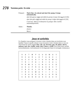 Préposé : That’s fine. Go ahead and start the pump. It stops
automatically.
dats faïn gueou e-hèd- and stâât de paemp it stops ôô-te-ma-ti-cli [UK]
dats faïn gôô e-hèd and stâât de pemp it stâps ââ-te-ma-ti-cli [US]
C’est bon. Allez-y et démarrez la pompe. Elle s’arrête
automatiquement.
Adam : Thanks.
dzancs
Merci.
Jeux et activités
Ce chapitre vous prépare à trouver votre chemin dans un territoire non
familier. Voyez à quelle vitesse vous trouverez votre chemin dans ce jeu en
cherchant les mots anglais bus, cab, car, freeway, gas, oil, plane, street,
subway, taxi, tire, traffic, train, trip, U-turn et yield. (Les mots sont cachés
horizontalement, verticalement et en diagonale dans le rectangle ci-dessous.)
276 Troisième partie : En visite
X
R
A
T
R
A
F
F
I
C
A
C
Z
R
O
D
B
R
D
A
T
A
X
I
M
U
G
E
A
B
M
R
E
P
S
P
H
E
G
B
P
L
A
G
L
R
L
W
H
O
S
O
F
I
C
X
G
A
S
A
U
T
U
R
N
A
K
Y
N
S
B
U
R
I
E
S
T
I
L
E
W
Q
U
E
E
O
M
I
X
A
A
E
M
U
E
E
I
F
R
C
Y
I
E
L
D
T
R
L
N
E
 