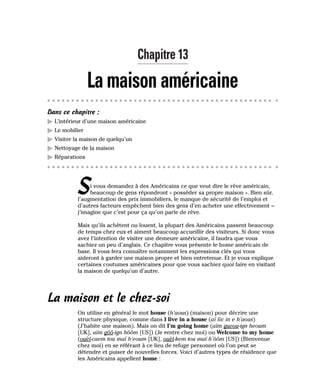 Chapitre 13
La maison américaine
Dans ce chapitre :
䊳 L’intérieur d’une maison américaine
䊳 Le mobilier
䊳 Visiter la maison de quelqu’un
䊳 Nettoyage de la maison
䊳 Réparations
Si vous demandez à des Américains ce que veut dire le rêve américain,
beaucoup de gens répondront « posséder sa propre maison ». Bien sûr,
l’augmentation des prix immobiliers, le manque de sécurité de l’emploi et
d’autres facteurs empêchent bien des gens d’en acheter une effectivement –
j’imagine que c’est pour ça qu’on parle de rêve.
Mais qu’ils achètent ou louent, la plupart des Américains passent beaucoup
de temps chez eux et aiment beaucoup accueillir des visiteurs. Si donc vous
avez l’intention de visiter une demeure américaine, il faudra que vous
sachiez un peu d’anglais. Ce chapitre vous présente le home américain de
base. Il vous fera connaître notamment les expressions clés qui vous
aideront à garder une maison propre et bien entretenue. Et je vous explique
certaines coutumes américaines pour que vous sachiez quoi faire en visitant
la maison de quelqu’un d’autre.
La maison et le chez-soi
On utilise en général le mot house (h’aous) (maison) pour décrire une
structure physique, comme dans I live in a house (aï liv in e h’aous)
(J’habite une maison). Mais on dit I’m going home (aïm gueou-ign heoum
[UK], aïm gôô-ign hôôm [US]) (Je rentre chez moi) ou Welcome to my home
(ouèl-caem tou maï h’eoum [UK], ouèl-kem tou maï h’ôôm [US]) (Bienvenue
chez moi) en se référant à ce lieu de refuge personnel où l’on peut se
détendre et puiser de nouvelles forces. Voici d’autres types de résidence que
les Américains appellent home :
 