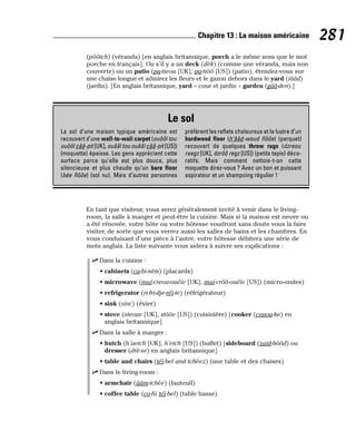 (pôôtch) (véranda) [en anglais britannique, porch a le même sens que le mot
porche en français]. Ou s’il y a un deck (dèk) (comme une véranda, mais non
couverte) ou un patio (pa-tieou [UK], pa-tiôô [US]) (patio), étendez-vous sur
une chaise longue et admirez les fleurs et le gazon dehors dans le yard (iââd)
(jardin). [En anglais britannique, yard = cour et jardin = garden (gââ-den).]
En tant que visiteur, vous serez généralement invité à venir dans le living-
room, la salle à manger et peut-être la cuisine. Mais si la maison est neuve ou
a été rénovée, votre hôte ou votre hôtesse voudront sans doute vous la faire
visiter, de sorte que vous verrez aussi les salles de bains et les chambres. En
vous conduisant d’une pièce à l’autre, votre hôtesse débitera une série de
mots anglais. La liste suivante vous aidera à suivre ses explications :
⻬ Dans la cuisine :
• cabinets (ca-bi-nèts) (placards)
• microwave (maï-creou-ouéïv [UK], maï-crôô-ouéïv [US]) (micro-ondes)
• refrigerator (ri-fri-dje-réï-te) (réfrigérateur)
• sink (sinc) (évier)
• stove (steouv [UK], stôôv [US]) (cuisinière) [cooker (couou-ke) en
anglais britannique]
⻬ Dans la salle à manger :
• hutch (h’aetch [UK], h’etch [US]) (buffet) [sideboard (saïd-bôôd) ou
dresser (drè-se) en anglais britannique]
• table and chairs (téï-bel and tchèez) (une table et des chaises)
⻬ Dans le living-room :
• armchair (ââm-tchèe) (fauteuil)
• coffee table (co-fii téï-bel) (table basse)
281
Chapitre 13 : La maison américaine
Le sol
Le sol d’une maison typique américaine est
recouvert d’une wall-to-wall carpet (ouôôl tou
ouôôl cââ-pit [UK], ouââl tou ouââl cââ-pit [US])
(moquette) épaisse. Les gens apprécient cette
surface parce qu’elle est plus douce, plus
silencieuse et plus chaude qu’un bare floor
(bèe flôôe) (sol nu). Mais d’autres personnes
préfèrent les reflets chaleureux et le lustre d’un
hardwood floor (h’ââd-woud flôôe) (parquet)
recouvert de quelques throw rugs (dzreou
raegz [UK], dzrôô regz [US]) (petits tapis) déco-
ratifs. Mais comment nettoie-t-on cette
moquette direz-vous ? Avec un bon et puissant
aspirateur et un shampoing régulier !
 