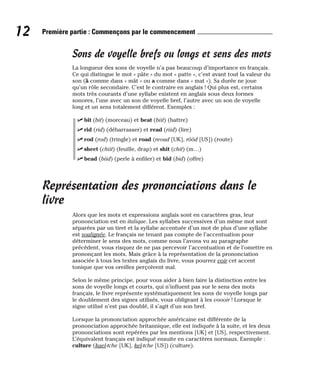 Sons de voyelle brefs ou longs et sens des mots
La longueur des sons de voyelle n’a pas beaucoup d’importance en français.
Ce qui distingue le mot « pâte » du mot « patte », c’est avant tout la valeur du
son (â comme dans « mât » ou a comme dans « mat »). Sa durée ne joue
qu’un rôle secondaire. C’est le contraire en anglais ! Qui plus est, certains
mots très courants d’une syllabe existent en anglais sous deux formes
sonores, l’une avec un son de voyelle bref, l’autre avec un son de voyelle
long et un sens totalement différent. Exemples :
⻬ bit (bit) (morceau) et beat (biit) (battre)
⻬ rid (rid) (débarrasser) et read (riid) (lire)
⻬ rod (rod) (tringle) et road (reoud [UK], rôôd [US]) (route)
⻬ sheet (chiit) (feuille, drap) et shit (chit) (m…)
⻬ bead (biid) (perle à enfiler) et bid (bid) (offre)
Représentation des prononciations dans le
livre
Alors que les mots et expressions anglais sont en caractères gras, leur
prononciation est en italique. Les syllabes successives d’un même mot sont
séparées par un tiret et la syllabe accentuée d’un mot de plus d’une syllabe
est soulignée. Le français ne tenant pas compte de l’accentuation pour
déterminer le sens des mots, comme nous l’avons vu au paragraphe
précédent, vous risquez de ne pas percevoir l’accentuation et de l’omettre en
prononçant les mots. Mais grâce à la représentation de la prononciation
associée à tous les textes anglais du livre, vous pourrez voir cet accent
tonique que vos oreilles perçoivent mal.
Selon le même principe, pour vous aider à bien faire la distinction entre les
sons de voyelle longs et courts, qui n’influent pas sur le sens des mots
français, le livre représente systématiquement les sons de voyelle longs par
le doublement des signes utilisés, vous obligeant à les voooir ! Lorsque le
signe utilisé n’est pas doublé, il s’agit d’un son bref.
Lorsque la prononciation approchée américaine est différente de la
prononciation approchée britannique, elle est indiquée à la suite, et les deux
prononciations sont repérées par les mentions [UK] et [US], respectivement.
L’équivalent français est indiqué ensuite en caractères normaux. Exemple :
culture (kael-tche [UK], kel-tche [US]) (culture).
12 Première partie : Commençons par le commencement
 