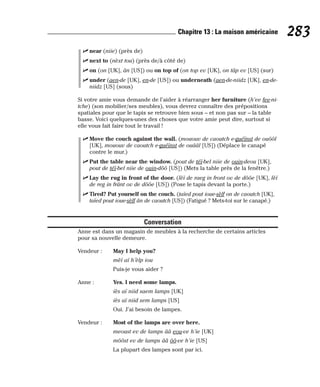 ⻬ near (niie) (près de)
⻬ next to (nèxt tou) (près de/à côté de)
⻬ on (on [UK], ân [US]) ou on top of (on top ev [UK], on tâp ev [US] (sur)
⻬ under (aen-de [UK], en-de [US]) ou underneath (aen-de-niidz [UK], en-de-
niidz [US] (sous)
Si votre amie vous demande de l’aider à réarranger her furniture (h’ee fee-ni-
tche) (son mobilier/ses meubles), vous devrez connaître des prépositions
spatiales pour que le tapis se retrouve bien sous – et non pas sur – la table
basse. Voici quelques-unes des choses que votre amie peut dire, surtout si
elle vous fait faire tout le travail !
⻬ Move the couch against the wall. (mououv de caoutch e-guéïnst de ouôôl
[UK], mououv de caoutch e-guéïnst de ouââl [US]) (Déplace le canapé
contre le mur.)
⻬ Put the table near the window. (pout de téï-bel niie de ouin-deou [UK],
pout de téï-bel niie de ouin-dôô [US]) (Mets la table près de la fenêtre.)
⻬ Lay the rug in front of the door. (lèï de raeg in front ov de dôôe [UK], lèï
de reg in frânt ov de dôôe [US]) (Pose le tapis devant la porte.)
⻬ Tired? Put yourself on the couch. (taïed pout ioue-sèlf on de caoutch [UK],
taïed pout ioue-sèlf ân de caoutch [US]) (Fatigué ? Mets-toi sur le canapé.)
Conversation
Anne est dans un magasin de meubles à la recherche de certains articles
pour sa nouvelle demeure.
Vendeur : May I help you?
mèï aï h’èlp iou
Puis-je vous aider ?
Anne : Yes. I need some lamps.
iès aï niid saem lamps [UK]
iès aï niid sem lamps [US]
Oui. J’ai besoin de lampes.
Vendeur : Most of the lamps are over here.
meoust ev de lamps ââ eou-ve h’ie [UK]
môôst ev de lamps ââ ôô-ve h’ie [US]
La plupart des lampes sont par ici.
283
Chapitre 13 : La maison américaine
 