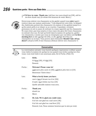 ⻬ I’d love to come. Thank you. (aïd laev tou caem dzank iou [UK], aïd lev
tou kem dzank iou) (Je serais très heureux de venir. Merci.)
Devez-vous enlever vos chaussures ou les garder quand vous enter (en-te)
(entrez) dans une maison américaine ? Cela dépend de votre hôte. La plupart
des Américains portent des chaussures à la maison et les gardent jusqu’à ce
qu’ils soient prêts à se relaxer ou se coucher. Cependant, certaines
personnes en ont eu assez de nettoyer la crasse apportée par les chaussures.
Ne soyez donc pas trop surpris si vous voyez des gens ôter leurs chaussures
en entrant chez eux. En tant qu’invité dans la maison de quelqu’un, gardez
vos chaussures, à moins que vous ne remarquiez que vos hôtes sont in their
stocking feet (in dèe sto-kign fiit [UK], in dèe stâ-kign fiit [US]) (en
chaussettes ou en bas). Vous pouvez alors demander Should I take off my
shoes? (choud aï téïk of maï chououz) (Dois-je enlever mes chaussures ?)
Conversation
La conversation suivante vous fournit quelques expressions à utiliser quand
vous visitez la maison de quelqu’un (ou quand vous invitez quelqu’un chez
vous). Lois rend visite à ses nouveaux amis, Ed et Portia. (Piste 31)
Lois : Hello.
h’è-leou [UK], h’è-lôô [US]
Bonsoir.
Portia : Welcome! Please come in!
ouèl-caem pliiz caem in [UK], ouèl-kem pliiz kem in [US]
Bienvenue ! Entre donc !
Lois : What a lovely home you have.
ouot e laev-li heoum iou h’av [UK]
h’ouât e lev-li hôôm iou h’av [US]
Quelle adorable maison vous avez.
Portia : Thank you.
dzank iou
Merci.
Ed : Hi, Lois. We’re glad you could come.
h’aï loïs ouir glad iou coud caem [UK]
h’aï loïs ouir glad iou coud kem [US]
Bonsoir, Lois. Nous sommes heureux que tu aies pu venir.
CD
I
N
F
O
C
ULTURELLE
286 Quatrième partie : Vivre aux États-Unis
 