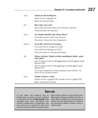 Lois : Thank you for inviting me.
dzank iou foe in-vaï-tign mii
Merci de m’avoir invitée.
Ed : May I take your coat?
mèï aï téïk ioue keout [UK], mèï aï téïk ioue côôt [US]
Puis-je prendre ton manteau ?
Lois : Yes, thanks. Should I take off my shoes?
iès dzanks choud aï téïk of maï chououz
Oui, merci. Dois-je ôter mes chaussures ?
Portia : If you like, but it’s not necessary.
if iou laïk baet its not nè-si-se-ri [UK]
if iou laïk bet its nât nè-si-se-ri [US]
Si tu veux, mais ce n’est pas nécessaire.
Ed : Please, sit down. Would you like something to drink – soda,
wine, juice?
pliiz sit daoun woud iou laïk saem-dzign tou drink seou-de ouaïn
djiouous [UK]
pliiz sit daoun woud iou laïk sem-dzign tou drink sôô-de ouaïn
djouous [US]
Je t’en prie, assieds-toi. Veux-tu quelque chose à boire – du
soda, du vin, du jus de fruits ?
Lois : Thanks. I’ll have a soda.
dzanks aïl h’av e seou-de [UK], dzanks aïl h’av e sôô-de [US]
Merci. Je prendrai un soda.
287
Chapitre 13 : La maison américaine
Sers-toi
Si vous restez chez quelqu’un plus de
quelques jours, ne soyez ni surpris ni offensé
si votre hôte vous dit de help yourself (h’èlp
ioue-sèlf) (vous servir vous-même) pour
prendre à manger dans le réfrigérateur, puis
vous montre où se trouvent le café et les
snacks ou comment utiliser la machine à laver.
Dans d’autres cultures ce pourrait être consi-
déré comme une façon cavalière de traiter un
invité ! Mais aux États-Unis, c’est une façon de
montrer que vous faites partie de la famille et
que vous pouvez utiliser la maison comme si
c’était la vôtre.
 
