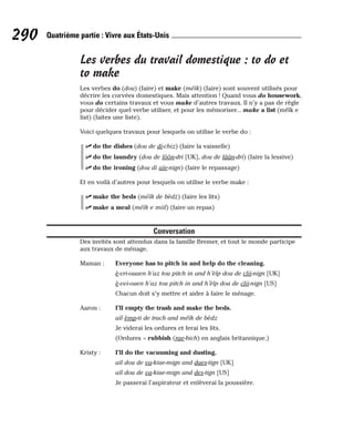 Les verbes du travail domestique : to do et
to make
Les verbes do (dou) (faire) et make (méïk) (faire) sont souvent utilisés pour
décrire les corvées domestiques. Mais attention ! Quand vous do housework,
vous do certains travaux et vous make d’autres travaux. Il n’y a pas de règle
pour décider quel verbe utiliser, et pour les mémoriser... make a list (méïk e
list) (faites une liste).
Voici quelques travaux pour lesquels on utilise le verbe do :
⻬ do the dishes (dou de di-chiz) (faire la vaisselle)
⻬ do the laundry (dou de lôôn-dri [UK], dou de lâân-dri) (faire la lessive)
⻬ do the ironing (dou di aïe-nign) (faire le repassage)
Et en voilà d’autres pour lesquels on utilise le verbe make :
⻬ make the beds (méïk de bèdz) (faire les lits)
⻬ make a meal (méïk e miil) (faire un repas)
Conversation
Des invités sont attendus dans la famille Bremer, et tout le monde participe
aux travaux de ménage.
Maman : Everyone has to pitch in and help do the cleaning.
è-vri-ouaen h’az tou pitch in and h’èlp dou de clii-nign [UK]
è-vei-ouen h’az tou pitch in and h’èlp dou de clii-nign [US]
Chacun doit s’y mettre et aider à faire le ménage.
Aaron : I’ll empty the trash and make the beds.
aïl èmp-ti de trach and méïk de bèdz
Je viderai les ordures et ferai les lits.
(Ordures = rubbish (rae-bich) en anglais britannique.)
Kristy : I’ll do the vacuuming and dusting.
aïl dou de va-kiue-mign and daes-tign [UK]
aïl dou de va-kiue-mign and des-tign [US]
Je passerai l’aspirateur et enlèverai la poussière.
290 Quatrième partie : Vivre aux États-Unis
 