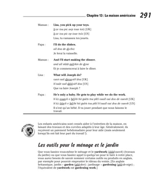 Maman : Lisa, you pick up your toys.
li-ze iou pic aep ioue toïz [UK]
li-ze iou pic ep ioue toïz [US]
Lisa, tu ramasses tes jouets.
Papa : I’ll do the dishes.
aïl dou de di-chiz
Je ferai la vaisselle.
Maman : And I’ll start making the dinner.
and aïl stâât méï-kin de di-ne
Et je commencerai à faire le dîner.
Lisa : What will Joseph do?
ouot ouil djeou-sèf dou [UK]
h’ouât ouil djôô-sèf dou [US]
Que va faire Joseph ?
Papa : He’s only a baby. He gets to play while we do the work.
h’iiz eoun-li e béï-bi hii guèts tou plèï ouaïl oui doo de oueek [UK]
h’iiz ôôn-li e béï-bi hii guèts tou plèï h’ouaïl oui dou de oueek [US]
Il n’est qu’un bébé. Il va jouer pendant que nous faisons le
travail.
Les enfants américains sont censés aider à l’entretien de la maison, en
faisant des travaux et des corvées adaptés à leur âge. Généralement, ils
reçoivent un paiement hebdomadaire pour leur aide (mais seulement
lorsqu’ils ont fait leur part du travail !).
Les outils pour le ménage et le jardin
Que vous fassiez vous-même le ménage et le yardwork (iââd-oueek) (travaux
du jardin) ou que vous fassiez appel à quelqu’un pour le faire à votre place,
vous aurez besoin de savoir nommer certains outils ou produits en anglais,
par exemple pour pouvoir emprunter le râteau du voisin. [En anglais
britannique, jardin = garden (gââ-den) ; jardinage = gardening (gââ-de-nign) ;
l’équivalent de yardwork est gardening work.]
I
N
F
O
C
ULTURELLE
291
Chapitre 13 : La maison américaine
 