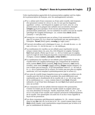 Cette représentation approchée de la prononciation anglaise suit les règles
de la prononciation du français, avec les aménagements suivants :
⻬ Le e, même suivi d’une consonne ou d’une autre voyelle, doit toujours
être prononcé comme le e de je, te, me. Ce son que les linguistes
appellent « schwa » est fréquent en anglais car il sert, avec le i, à la
prononciation de la plupart des syllabes non accentuées. Exemple :
octopus (oc-te-pes) (poulpe). Il est encore plus fréquent dans la
prononciation américaine, où il se substitue en outre à un son de voyelle
spécifique de l’anglais britannique : ae, comme dans duck (daek)
(canard) — voir plus loin.
⻬ Lorsqu’un e ne représente pas un schwa, il est surmonté d’un accent
aigu (é) ou grave (è). Le e muet est représenté par une apostrophe (’).
Exemples : bread (brèd) (pain), evening (i-v’nign) (soir).
⻬ L’accent circonflexe sert à distinguer le son « â » de mât du son « a » de
mat, et le son « ô » de tôt du son « o » de obélisque.
⻬ La combinaison de voyelles ou est utilisée pour représenter un son
unique comme dans cou, pou, fou, très fréquent en anglais. Exemple :
foot (fout) (pied). (Notez que le son « u » de tu n’existe pas en anglais,
sauf s’il s’agit de mots français importés conservant leur prononciation
d’origine, comme couture, mot juste, crème brûlée.)
⻬ La combinaison de voyelles ae est utilisée pour représenter le son de
voyelle brève de l’anglais britannique que comportent de nombreux
mots comme duck (daek) (canard), bug (baeg) (insecte), rust (raest)
(rouille), mais aussi enough (i-naef) (assez), tongue (taegn) (langue). Ce
son n’existe pas en français : il est intermédiaire entre le « a » de mat et
le « e » de je (autrement dit le schwa). Il n’existe pas non plus en anglais
américain, où il est remplacé systématiquement par le schwa (e).
⻬ Les sons de voyelle longs (rappelez-vous qu’en anglais un même son de
voyelle peut être bref ou long et produire des mots différents) sont
représentés par le doublement de la voyelle (ââ, ii, ee, ôô) et par celui
de la combinaison ou — ouou, comme dans le mot food, (fououd)
(aliment), et qu’il faut bien distinguer du mot foot (fout) (pied) prononcé
avec un ou bref.
⻬ Les consonnes en fin de syllabe doivent toujours être prononcées.
Comme il n’existe pas de sons de voyelle nasale en anglais (alors que
ces sons abondent en français : bande, important, fente, un, on…), le m
et le n à la suite d’une voyelle sont toujours prononcés indépendamment
de la voyelle. Une apostrophe à la suite du m ou du n vous rappelle la
façon de les prononcer.
⻬ Les deux consonnes spécifiquement anglaises, le « th » sonore comme
dans le mot the (de) (le, la ou les) et le « th » sourd comme dans le mot
thick (dzik) (épais), sont représentées respectivement par la lettre d et
par la combinaison de lettres dz.
13
Chapitre 1 : Bases de la prononciation de l’anglais
 