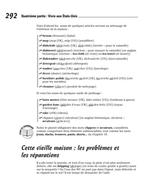 Voici d’abord les noms de quelques articles servant au nettoyage de
l’intérieur de la maison :
⻬ broom (brououm) (balai)
⻬ mop (mop [UK], mâp [US]) (serpillière)
⻬ dishcloth (dich-clodz [UK], dich-clâdz) (lavette – pour la vaisselle)
⻬ dishtowel (dich-taouel) (torchon – pour essuyer la vaisselle) [en anglais
britannique, torchon = tea cloth (tii clodz) ou tea towel (tii taouel)]
⻬ dishwasher (dich-ouo-che [UK], dich-ouâ-che [US]) (lave-vaisselle)
⻬ detergent (di-tee-djent) (détergent)
⻬ washer (ouo-chee [UK], ouâ-chee [US]) (lave-linge)
⻬ dryer (draïee) (sèche-linge)
⻬ furniture polish (fee-ni-tche po-lich [UK], fee-ni-tche pâ-lich [US]) (cire
pour les meubles)
⻬ cleanser (clèn-ze) (produit de nettoyage)
Et voici les noms de quelques outils de jardinage :
⻬ lawn mower (lôôn meouee [UK], lâân môôee [US]) (tondeuse à gazon)
⻬ garden hose (gââ-den h’eouz [UK], gââ-den hôôz [US]) (tuyau
d’arrosage)
⻬ rake (réïk) (râteau)
⻬ clippers (cli-pez) (sécateur) [en anglais britannique, sécateur =
secateurs (sè-ke-tez)]
Notez le pluriel obligatoire des mots clippers et secateurs, considérés
comme comportant deux éléments indissociables, tout comme les mots
jeans, slacks, trousers, pants, shorts... du chapitre 10.
Cette vieille maison : les problèmes et
les réparations
Il a plu toute la journée, et tout d’un coup, la pluie n’est plus seulement
dehors, elle est dripping (dri-pign) (en train de couler goutte à goutte) aussi
sur la moquette ! Ou l’eau des WC ne part pas dans l’égout, mais déborde et
se répand sur le sol ! Il est temps de demander de l’aide.
P
O
I
N
T
D
EGRAMMAIR
E
292 Quatrième partie : Vivre aux États-Unis
 