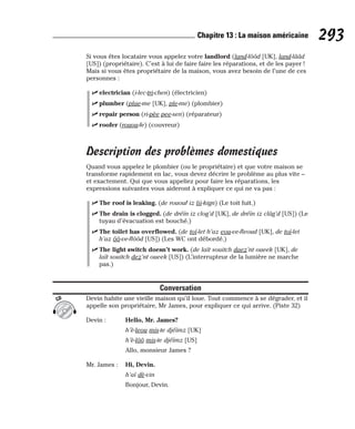 Si vous êtes locataire vous appelez votre landlord (land-lôôd [UK], land-lââd
[US]) (propriétaire). C’est à lui de faire faire les réparations, et de les payer !
Mais si vous êtes propriétaire de la maison, vous avez besoin de l’une de ces
personnes :
⻬ electrician (i-lec-tri-chen) (électricien)
⻬ plumber (plae-me [UK], ple-me) (plombier)
⻬ repair person (ri-pèe pee-sen) (réparateur)
⻬ roofer (rouou-fe) (couvreur)
Description des problèmes domestiques
Quand vous appelez le plombier (ou le propriétaire) et que votre maison se
transforme rapidement en lac, vous devez décrire le problème au plus vite –
et exactement. Qui que vous appeliez pour faire les réparations, les
expressions suivantes vous aideront à expliquer ce qui ne va pas :
⻬ The roof is leaking. (de rououf iz lii-kign) (Le toit fuit.)
⻬ The drain is clogged. (de dréïn iz clog’d [UK], de dréïn iz clâg’d [US]) (Le
tuyau d’évacuation est bouché.)
⻬ The toilet has overflowed. (de toï-let h’az eou-ve-fleoud [UK], de toï-let
h’az ôô-ve-flôôd [US]) (Les WC ont débordé.)
⻬ The light switch doesn’t work. (de laït souitch daez’nt oueek [UK], de
laït souitch dez’nt oueek [US]) (L’interrupteur de la lumière ne marche
pas.)
Conversation
Devin habite une vieille maison qu’il loue. Tout commence à se dégrader, et il
appelle son propriétaire, Mr James, pour expliquer ce qui arrive. (Piste 32)
Devin : Hello, Mr. James?
h’è-leou mis-te djéïmz [UK]
h’è-lôô mis-te djéïmz [US]
Allo, monsieur James ?
Mr. James : Hi, Devin.
h’aï dè-vin
Bonjour, Devin.
CD
293
Chapitre 13 : La maison américaine
 