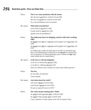 Devin : There are some problems with the house.
dèe ââ saem pro-blemz ouid de h’aous [UK]
dèe ââ sem prâ-blemz ouid de h’aous [US]
Il y a des problèmes avec la maison.
Mr. James : What kind of problems?
ouot caïnd ev pro-blemz [UK]
h’ouât caïnd ev prâ-blemz [US]
Quelle sorte de problèmes ?
Devin : The bathroom faucet is dripping, and the toilet isn’t working
right.
de bââdz-roum fôô-sit iz dri-pign and de toï-let izn’t ouee-kign raït
[UK]
de baadz-roum fââ-sit iz dri-pign and de toï-let izn’t ouee-kign raït
[US]
Le robinet de la salle de bains fuit et les WC ne marchent pas
bien. [Les Britanniques réservent le mot faucet au robinet fixé
sur un tonneau. Le terme générique pour robinet est tap (tap)
aussi utilisé par les Américains.]
Mr. James : Is the hot or cold tap dripping?
iz de hot oe keould tap dri-pign [UK]
iz de hât oe côôld tap dri-pign [US]
Est-ce le robinet d’eau chaude ou celui d’eau froide qui fuit ?
Devin : The hot.
de hot [UK], de hât [US]
L’eau chaude.
Mr. James : And what about the toilet?
and ouot e-baout de toï-let [UK],
and h’ouât e-baout de toï-let [US]
Et que se passe-t-il avec les WC ?
Devin : The water keeps running after I flush.
de ouôô-te kiips rae-nign ââf-te aï flaech [UK]
de ouââ-te kiips re-nign aaf-te aï flech [US]
L’eau continue à couler après avoir tiré la chasse d’eau.
294 Quatrième partie : Vivre aux États-Unis
 