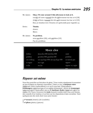 Mr. James : Okay, I’ll come around 3 this afternoon to look at it.
eou-kèï aïl caem e-raound dzri dis ââf-te-nououn tou louc at it [UK]
ôô-kèï aïl kem e-raound dzri dis aaf-te-nououn tou louc at it [US]
Bon, je viendrai vers 3 heures cet après-midi pour regarder ça.
Devin : Thanks.
dzancs
Merci.
Mr. James : No problem.
neou pro-blem [UK], nôô prâ-blem [US]
Pas de problème.
Réparer soi-même
Vous êtes peut-être un bricoleur de génie ? Vous voulez simplement économiser
un peu d’argent en réparant vous-même ? Dans ce cas, la hardware store
(hââd-ouèe stôôe) (quincaillerie) a ce qu’il vous faut. [Quincaillerie =
ironmongery (aïen-maen-gue-ri) en anglais britannique ; dérivé de ironmonger
(aïen-maen-guee) (quincailler) qui se dit hardware dealer (hââd-ouèe dii-le) en
anglais US.] Vous y trouverez les tools (tououlz) (outils) dont vous avez besoin,
des conseils d’un vendeur, et un livre sur les réparations à faire soi-même. Voici
quelques-uns des mots dont vous aurez besoin :
⻬ wrench (rèntch) (clé à molette)
⻬ pliers (plaïez) (pinces)
295
Chapitre 13 : La maison américaine
Mots clés
broken breou-ken [UK], brôô-ken [US] cassé
problem pro-blem [UK], prâ-blem [US] problème
not working not ouee-kign [UK], nât ouee-kign [US] ne marche pas
to repair tou ri-pèe réparer
to fix tou fix réparer ou régler
 