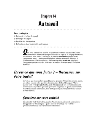 Chapitre 14
Au travail
Dans ce chapitre :
䊳 Le travail et le lieu de travail
䊳 Le temps et l’argent
䊳 Prendre des rendez-vous
䊳 Le business dans les sociétés américaines
Que vous fassiez des affaires ou que vous décriviez vos activités, vous
avez besoin de savoir quelque chose sur le style et le langage américain
du business pour être à l’aise après le premier handshake (hand-chéïk)
(poignée de main). Ce chapitre regorge de termes relatifs au business et
d’observations d’ordre culturel à mettre dans votre briefcase (briif-kéïs)
(porte-documents) pour les avoir avec vous lors de vos voyages d’affaires
aux USA.
Qu’est-ce que vous faites ? – Discussion sur
votre travail
Qu’est-ce que tu veux faire quand tu seras grand(e) ? Avant de devenir grand,
un enfant entend cette question des centaines de fois ! Pourquoi ? Parce
qu’aux USA, votre job (djob [UK], djâb [US]) (travail) est souvent considéré
comme aussi important que ce à quoi vous croyez ou ce qu’est votre famille.
Pour beaucoup d’Américains, leur work (oueek) (travail) définit leur valeur
et leur identité.
Questions sur votre activité
La curiosité vis-à-vis d’autrui, que les Américains manifestent sans retenue –
à l’opposé des Britanniques – porte encore davantage sur l’activité
professionnelle que sur l’environnement familial.
 