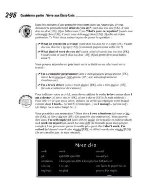 Dans les minutes d’une première rencontre avec un Américain, il vous
demandera probablement What do you do? (ouot dou iou dou [UK], h’ouât
dou iou dou [US]) (Que faites-vous ?) ou What’s your occupation? (ouots ioue
o-kiou-péï-chen [UK], h’ouâts ioue â-kiou-péï-chen [US]) (Quelle est votre
profession ?). Voici deux autres façons de poser la question :
⻬ What do you do for a living? (ouot dou iou dou foe e li-vign [UK], h’ouât
dou iou dou foe e li-vign [US]) (Comment gagnez-vous votre vie ?)
⻬ What kind of work do you do? (ouot caïnd of oueek dou iou dou [UK],
h’ouât caïnd of oueek dou iou dou [US]) (Quel genre de travail faites-
vous ?)
Vous pouvez répondre en précisant votre activité ou en décrivant votre
travail :
⻬ I’m a computer programmer (aïm e kem-piouou-te preou-gra-me [UK],
aïm e kem-piouou-te prôô-gra-me [US]) (Je suis programmeur
d’ordinateur.)
⻬ I’m a truck driver (aïm e traek draï-ve [UK], aïm e trek draï-ve [US])
(Je suis conducteur de camion.)
Pour indiquer votre activité, vous devez utiliser le verbe to be comme dans I
am a doctor (aï am e doc-te [UK], aï am e dâc-te [US]) (Je suis médecin).
Pour décrire ce que vous faites, utilisez un verbe qui explique votre travail
comme dans I teach... (aï tiitch) (J’enseigne...) ou I manage... (aï ma-nidj)
(Je dirige ou je suis chargé de...).
Vous possédez une entreprise ? Dites alors I own a business (aï eoun e biz-
nès [UK], aï ôôn e biz-nès [US]) (Je possède une entreprise). Vous pouvez
dire aussi I’m self-employed (aïm sèlf èm-ploïd) (Je travaille en indépendant)
ou I work for myself (aï oueek foe maï-sèlf) (Je travaille pour mon propre
compte). Une personne qui ne travaille plus peut dire I don’t work. I’m
retired (aï deoun’t oueek aïm ri-taïed [UK], aï dôôn’t oueek aïm ri-taïed [US])
(Je ne travaille pas. Je suis retraité).
P
O
I
N
T
D
EGRAMMAIR
E
I
N
F
O
C
ULTURELLE
298 Quatrième partie : Vivre aux États-Unis
Mots clés
work oueek travail
job djob [UK], djâb [US] travail/job
occupation o-kiou-péï-chen [UK], â-kiou-péï-chen [US] activité
a living e li-vign une façon de gagner sa vie
employed èm-ploïd pourvu d’un emploi
 