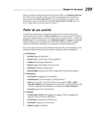 Dans un contexte professionnel il est courant d’offrir une business card (biz-
nès cââd) (carte de visite) après avoir fait la connaissance de quelqu’un.
Vous pouvez dire Here’s my card (h’iez maï cââd) (Voici ma carte). Pour
demander la carte de quelqu’un vous dites Do you have a card? (dou iou
h’av e cââd) (Avez-vous une carte de visite ?)
Parler de son activité
La télévision américaine comportait autrefois un jeu où les concurrents
devaient deviner le métier ou line of work (laïn ov oueek) (genre d’activité)
d’un invité. Naturellement, son job n’était jamais un job courant – comme un
teacher (tii-tchee) (enseignant) ou un insurance agent (in-choue-rens éï-djent)
(agent d’assurances). Le métier de l’invité était toujours un job exotique
comme un dresseur d’éléphants ou un goûteur de thé professionnel !
Pour vous aider à décrire votre activité (à moins qu’elle ne soit exotique), voici
quelques catégories générales d’activités et quelques métiers spécifiques :
⻬ Professions
• dentist (dèn-tist) (dentiste)
• doctor (doc-te [UK], dâc-te [US]) (médecin)
• engineer (èn-dji-nie) (ingénieur)
• lawyer (lôô-ie [UK], lââ-ie [US]) (avocat)
• professor (pre-fè-se) (professeur)
• psychologist (saï-co-le-djist [UK], saï-câ-le-djist [US]) (psychologue)
⻬ Entreprises
• accountant (e-caoun-tent) (comptable)
• administrator (ed-mi-nis-tréï-te) (administrateur)
• CEO (si-i-eou [UK], si-i-ôô [US]) (Directeur général) [CEO = Chief
Executive Officer (tchiif ig-zè-kiou-tiv o-fi-se [UK], tchiif ig-zè-kiou-tiv â-fi-
se [US] ; l’équivalent britannique est simplement chief executive.]
• secretary (sè-cre-te-ri) (secrétaire)
⻬ Artisans
• construction worker (ken-straek-chen ouee-ke [UK], ken-strek-chen
ouee-ke [US]) (ouvrier du bâtiment)
• electrician (i-lèc-tri-chen) (électricien)
• mechanic (mi-ca-nic) (mécanicien)
• painter (péïn-te) (peintre)
299
Chapitre 14 : Au travail
 