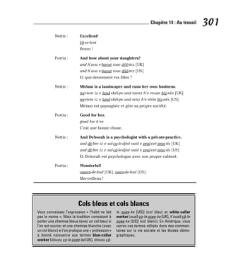 Nettie : Excellent!
èk-se-lent
Bravo !
Portia : And how about your daughters?
and h’aou e-baout ioue dôô-tez [UK]
and h’aou e-baout ioue dââ-tez [US]
Et que deviennent tes filles ?
Nettie : Miriam is a landscaper and runs her own business.
mi-riem iz e land-skéï-pe and raenz h’e reoun biz-nès [UK]
mi-riem iz e land-skéï-pe and renz h’e rôôn biz-nès [US]
Miriam est paysagiste et gère sa propre société.
Portia : Good for her.
goud foe h’ee
C’est une bonne chose.
Nettie : And Deborah is a psychologist with a private-practice.
and dè-bre iz e saï-co-le-djist ouid e praï-vet prac-tis [UK]
and dè-bre iz e saï-câ-le-djist ouid e praï-vet prac-tis [US]
Et Deborah est psychologue avec son propre cabinet.
Portia : Wonderful!
ouaen-de-foul [UK], ouen-de-foul [US]
Merveilleux !
301
Chapitre 14 : Au travail
Cols bleus et cols blancs
Vous connaissez l’expression « l’habit ne fait
pas le moine ». Mais la tradition consistant à
porter une chemise bleue (avec un col bleu) si
l’on est ouvrier et une chemise blanche (avec
un col blanc) si l’on pratique une « profession»
a donné naissance aux termes blue-collar
worker (blouou co-le ouee-ke [UK], blouou câ-
le ouee-ke [US]) (col bleu) et white-collar
worker (ouaït co-le ouee-ke [UK], h’ouaït câ-le
ouee-ke [US]) (col blanc). En Amérique, vous
verrez ces termes utilisés dans des commen-
taires sur la vie sociale et les études démo-
graphiques.
 
