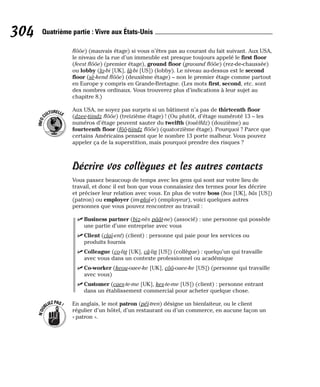flôôe) (mauvais étage) si vous n’êtes pas au courant du fait suivant. Aux USA,
le niveau de la rue d’un immeuble est presque toujours appelé le first floor
(feest flôôe) (premier étage), ground floor (graound flôôe) (rez-de-chaussée)
ou lobby (lo-bi [UK], lâ-bi [US]) (lobby). Le niveau au-dessus est le second
floor (sè-kend flôôe) (deuxième étage) – non le premier étage comme partout
en Europe y compris en Grande-Bretagne. (Les mots first, second, etc. sont
des nombres ordinaux. Vous trouverez plus d’indications à leur sujet au
chapitre 8.)
Aux USA, ne soyez pas surpris si un bâtiment n’a pas de thirteenth floor
(dzee-tiindz flôôe) (treizième étage) ! (Ou plutôt, d’étage numéroté 13 – les
numéros d’étage peuvent sauter du twelfth (touèlfdz) (douzième) au
fourteenth floor (fôô-tiindz flôôe) (quatorzième étage). Pourquoi ? Parce que
certains Américains pensent que le nombre 13 porte malheur. Vous pouvez
appeler ça de la superstition, mais pourquoi prendre des risques ?
Décrire vos collègues et les autres contacts
Vous passez beaucoup de temps avec les gens qui sont sur votre lieu de
travail, et donc il est bon que vous connaissiez des termes pour les décrire
et préciser leur relation avec vous. En plus de votre boss (bos [UK], bâs [US])
(patron) ou employer (im-ploï-e) (employeur), voici quelques autres
personnes que vous pouvez rencontrer au travail :
⻬ Business partner (biz-nès pâât-ne) (associé) : une personne qui possède
une partie d’une entreprise avec vous
⻬ Client (claï-ent) (client) : personne qui paie pour les services ou
produits fournis
⻬ Colleague (co-lig [UK], câ-lig [US]) (collègue) : quelqu’un qui travaille
avec vous dans un contexte professionnel ou académique
⻬ Co-worker (keou-ouee-ke [UK], côô-ouee-ke [US]) (personne qui travaille
avec vous)
⻬ Customer (caes-te-me [UK], kes-te-me [US]) (client) : personne entrant
dans un établissement commercial pour acheter quelque chose.
En anglais, le mot patron (péï-tren) désigne un bienfaiteur, ou le client
régulier d’un hôtel, d’un restaurant ou d’un commerce, en aucune façon un
« patron ».
N
’
O
U
BLIEZPAS!
I
N
F
O
C
ULTURELLE
304 Quatrième partie : Vivre aux États-Unis
 