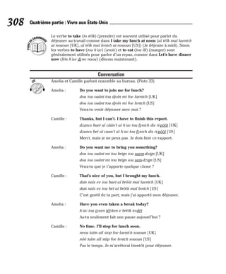 Le verbe to take (to téïk) (prendre) est souvent utilisé pour parler du
déjeuner au travail comme dans I take my lunch at noon (aï téïk maï laentch
at nououn [UK], aï téïk maï lentch at nououn [US]) (Je déjeune à midi). Sinon
les verbes to have (tou h’av) (avoir) et to eat (tou îît) (manger) sont
généralement utilisés pour parler d’un repas, comme dans Let’s have dinner
now (lèts h’av di-ne naou) (dînons maintenant).
Conversation
Amelia et Camille parlent ensemble au bureau. (Piste 33)
Amelia : Do you want to join me for lunch?
dou iou ouânt tou djoïn mi foe laentch [UK]
dou iou ouânt tou djoïn mi foe lentch [US]
Veux-tu venir déjeuner avec moi ?
Camille : Thanks, but I can’t. I have to finish this report.
dzancs baet aï câân’t aï h’av tou fi-nich dis ri-pôôt [UK]
dzancs bet aï caan’t aï h’av tou fi-nich dis ri-pôôt [US]
Merci, mais je ne peux pas. Je dois finir ce rapport.
Amelia : Do you want me to bring you something?
dou iou ouânt mi tou brign iou saem-dzign [UK]
dou iou ouânt mi tou brign iou sem-dzign [US]
Veux-tu que je t’apporte quelque chose ?
Camille : That’s nice of you, but I brought my lunch.
dats naïs ev iou baet aï brôôt maï laentch [UK]
dats naïs ev iou bet aï brôôt maï lentch [US]
C’est gentil de ta part, mais j’ai apporté mon déjeuner.
Amelia : Have you even taken a break today?
h’av iou ii-ven téï-ken e brèïk to-dèï
As-tu seulement fait une pause aujourd’hui ?
Camille : No time. I’ll stop for lunch soon.
neou taïm aïl stop foe laentch sououn [UK]
nôô taïm aïl stâp foe lentch sououn [US]
Pas le temps. Je m’arrêterai bientôt pour déjeuner.
CD
P
O
I
N
T
D
EGRAMMAIR
E
308 Quatrième partie : Vivre aux États-Unis
 