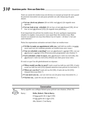 Tenir un carnet de rendez-vous est devenu si courant qu’avant de voir quand
ils peuvent rencontrer un ami pour prendre un café, beaucoup de gens
disent :
⻬ Let me check my planner (lèt mi tchèc maï pla-ne) (Je regarde mon
agenda.)
⻬ Let me look at my schedule (lèt mi louc at maï chè-diououl [UK], lèt mi
louc at maï skè-diououl [US]) (Je regarde mon planning.)
Il est important de prévoir les rendez-vous. Et avec quelques expressions
simples en anglais, vous pouvez vous aussi fixer des rendez-vous. Mais
trouver un moment où vous êtes libres l’un et l’autre – eh bien ! c’est une
autre histoire !
Notez les expressions suivantes servant à fixer un rendez-vous :
⻬ I’d like to make an appointment with you. (aïd laïk tou méïk e ne-poïnt-
ment ouid iou) (Je voudrais prendre un rendez-vous avec vous.)
⻬ Can we schedule a meeting? (can oui chè-diououl e mii-tign [UK], can oui
skè-diououl e mii-tign [US]) (Pouvons-nous programmer une réunion ?)
⻬ Let’s schedule a time to meet. (lèts chè-diououl e taïm tou miit [UK], lèts
skè-diououl e taïm tou miit [US]) (Fixons une date pour nous voir.)
Et voici ce que l’on dit généralement en réponse :
⻬ When would you like to meet? (ouèn woud iou laïk tou miit [UK], h’ouèn
woud iou laïk tou miit [US]) (Quand aimeriez-vous prévoir la rencontre ?)
⻬ When are you free? (ouèn ââ iou frii [UK], h’ouèn ââ iou frii [US])
(Quand êtes-vous libre ?)
⻬ I can meet you on... (aï can miit iou on) (Je peux vous rencontrer le...)
⻬ I’m free on... (aïm frii on) (Je suis libre le...)
Conversation
Barry appelle son collègue Robert pour prévoir une réunion. (Piste 34)
Barry : Hello, Robert. This is Barry.
h’è-leou ro-bet dis iz ba-ri [UK]
h’è-lôo râ-bet dis iz ba-ri [US]
Allo, Robert. C’est Barry.
CD
310 Quatrième partie : Vivre aux États-Unis
 