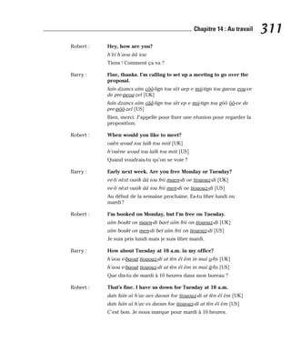 Robert : Hey, how are you?
h’èï h’aou ââ iou
Tiens ! Comment ça va ?
Barry : Fine, thanks. I’m calling to set up a meeting to go over the
proposal.
faïn dzancs aïm côô-lign tou sèt aep e mii-tign tou gueou eou-ve
de pre-peou-zel [UK]
faïn dzancs aïm cââ-lign tou sèt ep e mii-tign tou gôô ôô-ve de
pre-pôô-zel [US]
Bien, merci. J’appelle pour fixer une réunion pour regarder la
proposition.
Robert : When would you like to meet?
ouèn woud iou laïk tou miit [UK]
h’ouène woud iou laïk tou miit [US]
Quand voudrais-tu qu’on se voie ?
Barry : Early next week. Are you free Monday or Tuesday?
ee-li nèxt ouiik ââ iou frii maen-di oe tiououz-di [UK]
ee-li nèxt ouiik ââ iou frii men-di oe tiououz-di [US]
Au début de la semaine prochaine. Es-tu libre lundi ou
mardi ?
Robert : I’m booked on Monday, but I’m free on Tuesday.
aïm boukt on maen-di baet aïm frii on tiououz-di [UK]
aïm boukt on men-di bet aïm frii on tiououz-di [US]
Je suis pris lundi mais je suis libre mardi.
Barry : How about Tuesday at 10 a.m. in my office?
h’aou e-baout tiououz-di at tèn éï èm in maï o-fis [UK]
h’aou e-baout tiououz-di at tèn éï èm in maï â-fis [US]
Que dis-tu de mardi à 10 heures dans mon bureau ?
Robert : That’s fine. I have us down for Tuesday at 10 a.m.
dats faïn aï h’av aes daoun foe tiououz-di at tèn éï èm [UK]
dats faïn aï h’av es daoun foe tiououz-di at tèn éï èm [US]
C’est bon. Je nous marque pour mardi à 10 heures.
311
Chapitre 14 : Au travail
 