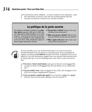 ⻬ L’interaction entre collègues – et entre le patron et les employés – peut
être informelle au bureau, mais elle très professionnelle dans les
réunions ou dans les contacts avec d’autres sociétés.
Si vous travaillez avec une société américaine et si vous avez besoin
d’éclaircissements sur une tâche ou un projet qu’on vous a demandé de
réaliser, ne dites pas It’s difficult (its di-fi-caelt [UK], its di-fi-kelt [US]) (C’est
difficile). Une telle déclaration suggère que vous pouvez effectivement faire
le travail mais que c’est un challenge pour vous. Voici ce que vous devez
dire :
⻬ I’m sorry. I don’t understand. (aïm so-ri aï deoun’t aen-de-stand [UK],
aïm sâ-ri aï dôôn’t en-de-stand [US]) (Je suis désolé. Je ne comprends
pas.)
⻬ I’m not totally clear. (aïm not teou-te-li clii-e [UK], aïm nât tôô-te-li clii-e
[US]) (Je n’ai pas complètement compris.)
⻬ Can you please explain this again? (can iou pliiz ix-pléïn dis e-guéïn)
(Pouvez-vous s’il vous plaît expliquer cela de nouveau ?)
N
’
O
U
BLIEZPAS!
314 Quatrième partie : Vivre aux États-Unis
La politique de la porte ouverte
De nombreux managers pratiquent une open-
door policy (eou-pen dôôe po-li-si [UK], ôô-
pen dôôe pâ-li-si [US]) (politique de la porte
ouverte) – la porte de leur bureau est ouverte,
et ils sont accessibles à leurs employés dès
qu’ils sont libres. Allez simplement jusqu’à la
porte, frappez doucement, et dites :
⻬ Do you have a minute? (dou iou h’av e mi-
nit) (Avez-vous une minute ?)
⻬ May I see you for a minute? (mèï aï sii iou
foe e mi-nit) (Puis-je vous voir une minute ?)
⻬ May I speak with you? (mèï aï spiic ouid
iouou) (Puis-je vous parler ?)
 