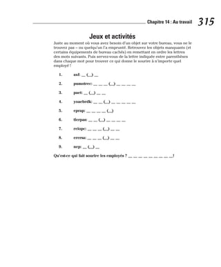 Jeux et activités
Juste au moment où vous avez besoin d’un objet sur votre bureau, vous ne le
trouvez pas – ou quelqu’un l’a emprunté. Retrouvez les objets manquants (et
certains équipements de bureau cachés) en remettant en ordre les lettres
des mots suivants. Puis servez-vous de la lettre indiquée entre parenthèses
dans chaque mot pour trouver ce qui donne le sourire à n’importe quel
employé !
1. axf: __ (__) __
2. pumotrec: __ __ __ (__) __ __ __ __
3. paet: __ (__) __ __
4. yoaebrdk: __ __ (__) __ __ __ __ __
5. eprap: __ __ __ __ (__)
6. tlerpas: __ __ (__) __ __ __ __
7. reiopc: __ __ __ (__) __ __
8. erersa: __ __ __ (__) __ __
9. nep: __ (__) __
Qu’est-ce qui fait sourire les employés ? __ __ __ __ __ __ __ __ __!
315
Chapitre 14 : Au travail
 