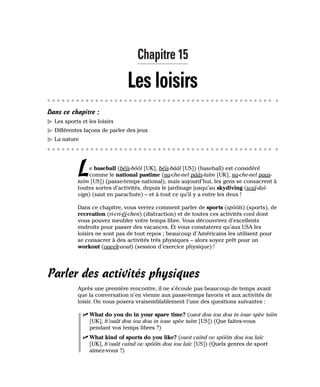 Chapitre 15
Les loisirs
Dans ce chapitre :
䊳 Les sports et les loisirs
䊳 Différentes façons de parler des jeux
䊳 La nature
Le baseball (béïs-bôôl [UK], béïs-bââl [US]) (baseball) est considéré
comme le national pastime (na-che-nel pââs-taïm [UK], na-che-nel paas-
taïm [US]) (passe-temps national), mais aujourd’hui, les gens se consacrent à
toutes sortes d’activités, depuis le jardinage jusqu’au skydiving (scaï-daï-
vign) (saut en parachute) – et à tout ce qu’il y a entre les deux !
Dans ce chapitre, vous verrez comment parler de sports (spôôts) (sports), de
recreation (ri-cri-éï-chen) (distraction) et de toutes ces activités cool dont
vous pouvez meubler votre temps libre. Vous découvrirez d’excellents
endroits pour passer des vacances. Et vous constaterez qu’aux USA les
loisirs ne sont pas de tout repos ; beaucoup d’Américains les utilisent pour
se consacrer à des activités très physiques – alors soyez prêt pour un
workout (oueek-aout) (session d’exercice physique) !
Parler des activités physiques
Après une première rencontre, il ne s’écoule pas beaucoup de temps avant
que la conversation n’en vienne aux passe-temps favoris et aux activités de
loisir. On vous posera vraisemblablement l’une des questions suivantes :
⻬ What do you do in your spare time? (ouot dou iou dou in ioue spèe taïm
[UK], h’ouât dou iou dou in ioue spèe taïm [US]) (Que faites-vous
pendant vos temps libres ?)
⻬ What kind of sports do you like? (ouot caïnd ov spôôts dou iou laïc
[UK], h’ouât caïnd ov spôôts dou iou laïc [US]) (Quels genres de sport
aimez-vous ?)
 
