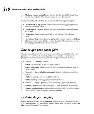 ⻬ What dou you do for fun? (ouot dou iou dou foe faen [UK], h’ouât dou
iou dou foe fen [US]) (Que faites-vous pour vous distraire ?)
Vous pouvez répondre de bien des manières différentes, par exemple :
⻬ I like to work in my garden (aï laïc tou oueek in maï gââ-den) (J’aime
travailler dans mon jardin.)
⻬ I enjoy playing chess (aï èn-djoï plèï-ign tchès) (J’aime beaucoup jouer
aux échecs.)
⻬ I go jogging. (aï gueou djo-gign [UK], aï gôô djâ-gign [US]) (Je vais
courir.)
⻬ I am into surfing. (aï am in-touou see-fign) (Je suis un fana du surf.) I am
into est une expression d’argot voulant dire j’aime beaucoup ou je suis
très impliqué dans le domaine en question.
Dire ce que vous aimez faire
Vous pouvez utiliser d’autres formes de phrase légèrement différentes pour
parler de vos activités de loisir. Regardez les « formules » suivantes et
pratiquez les exemples suivants pour faire un peu d’exercice (mental) :
⻬ Formule 1 : I + verb (Je + verbe)
• I sew. (aï seou [UK], aï sôô [US]) (Je couds.)
• I play volleyball. (aï plèï vo-li-bôôl [UK], aï plèï vâ-li-bââl) (Je joue au
volley-ball.)
⻬ Formule 2 : I like + infinitive or gerund (J’aime + infinitif ou participe
présent)
• I like to read. (aï laïc tou riid) (J’aime lire.)
• I like reading. (aï laïc rii-dign) (J’aime la lecture.)
⻬ Formule 3 : I enjoy + gerund (J’aime beaucoup + participe présent)
• I enjoy camping. (aï in-djoï cam-pign) (J’aime beaucoup le camping.)
• I enjoy playing hockey. (aï in-djoï plèï-ign h’o-ki [UK], aï in-djoï plèï-ign
h’â-ki [US]) (J’aime beaucoup jouer au hockey.)
Le verbe du jeu : to play
Les activités impliquant une competition (com-pi-ti-chen [UK], câm-pi-ti-chen
[US]) (compétition) – et souvent un ballon ou une balle – utilisent le verbe to
play (tou plèï) (jouer). Par exemple :
318 Quatrième partie : Vivre aux États-Unis
 