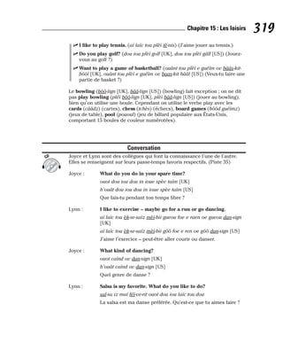 ⻬ I like to play tennis. (aï laïc tou plèï tè-nis) (J’aime jouer au tennis.)
⻬ Do you play golf? (dou iou plèï golf [UK], dou iou plèï gâlf [US]) (Jouez-
vous au golf ?)
⻬ Want to play a game of basketball? (ouânt tou plèï e guéïm ov bââs-kit-
bôôl [UK], ouânt tou plèï e guéïm ov baas-kit bââl [US]) (Veux-tu faire une
partie de basket ?)
Le bowling (bôô-lign [UK], bââ-lign [US]) (bowling) fait exception ; on ne dit
pas play bowling (pléï bôô-lign [UK], plèï bââ-lign [US]) (jouer au bowling),
bien qu’on utilise une boule. Cependant on utilise le verbe play avec les
cards (cââdz) (cartes), chess (tchès) (échecs), board games (bôôd guéïmz)
(jeux de table), pool (pououl) (jeu de billard populaire aux États-Unis,
comportant 15 boules de couleur numérotées).
Conversation
Joyce et Lynn sont des collègues qui font la connaissance l’une de l’autre.
Elles se renseignent sur leurs passe-temps favoris respectifs. (Piste 35)
Joyce : What do you do in your spare time?
ouot dou iou dou in ioue spèe taïm [UK]
h’ouât dou iou dou in ioue spèe taïm [US]
Que fais-tu pendant ton temps libre ?
Lynn : I like to exercise – maybe go for a run or go dancing.
aï laïc tou èk-se-saïz mèï-bii gueou foe e raen oe gueou dan-sign
[UK]
aï laïc tou èk-se-saïz mèï-bii gôô foe e ren oe gôô dan-sign [US]
J’aime l’exercice – peut-être aller courir ou danser.
Joyce : What kind of dancing?
ouot caïnd ov dan-sign [UK]
h’ouât caïnd ov dan-sign [US]
Quel genre de danse ?
Lynn : Salsa is my favorite. What do you like to do?
sal-sa iz maï féï-ve-rit ouot dou iou laïc tou dou
La salsa est ma danse préférée. Qu’est-ce que tu aimes faire ?
CD
319
Chapitre 15 : Les loisirs
 