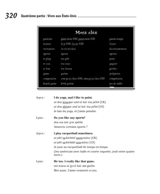 Joyce : I do yoga, and I like to paint.
aï dou ieou-gue and aï laïc tou péïnt [UK]
aï dou iôô-gue and aï laïc tou péïnt [US]
Je fais du yoga, et j’aime peindre.
Lynn : Do you like any sports?
dou iou laïc é-ni spôôts
Aimes-tu certains sports ?
Joyce : I play racquetball sometimes.
aï plèï ra-kit-bôôl saem-taïmz [UK]
aï plèï ra-kit-bââl sem-taïmz [US]
Je joue au racquetball de temps en temps.
(Jeu américain avec balle et courte raquette, joué entre quatre
murs.)
Lynn : Me too. I really like that game.
mii touou aï ri-e-li laïc dat guéïm
Moi aussi. J’aime vraiment ce jeu.
320 Quatrième partie : Vivre aux États-Unis
Mots clés
pastime pââs-taïm [UK], paas-taïm [US] passe-temps
leisure lè-je [UK], lii-jee [US] loisir
recreation ri-cri-éï-chen divertissement
sports sports sports
to play tou plèï jouer
to win tou ouin gagner
to lose tou lououz perdre
game guéïm jeu/partie
competition com-pi-ti-chen [UK], câm-pi-ti-chen [US] compétition
board game bôôd guéïm jeu de table
 