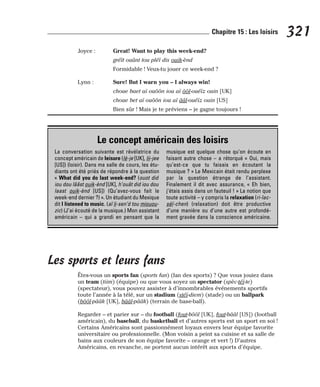 Joyce : Great! Want to play this week-end?
gréït ouânt tou pléï dis ouik-ènd
Formidable ! Veux-tu jouer ce week-end ?
Lynn : Sure! But I warn you – I always win!
choue baet aï ouôôn iou aï ôôl-ouéïz ouin [UK]
choue bet aï ouôôn iou aï ââl-ouéïz ouin [US]
Bien sûr ! Mais je te préviens – je gagne toujours !
Les sports et leurs fans
Êtes-vous un sports fan (sports fan) (fan des sports) ? Que vous jouiez dans
un team (tiim) (équipe) ou que vous soyez un spectator (spèc-téï-te)
(spectateur), vous pouvez assister à d’innombrables événements sportifs
toute l’année à la télé, sur un stadium (stéï-diem) (stade) ou un ballpark
(bôôl-pââk [UK], bââl-pââk) (terrain de base-ball).
Regarder – et parier sur – du football (fout-bôôl [UK], fout-bââl [US]) (football
américain), du baseball, du basketball et d’autres sports est un sport en soi !
Certains Américains sont passionnément loyaux envers leur équipe favorite
universitaire ou professionnelle. (Mon voisin a peint sa cuisine et sa salle de
bains aux couleurs de son équipe favorite – orange et vert !) D’autres
Américains, en revanche, ne portent aucun intérêt aux sports d’équipe.
321
Chapitre 15 : Les loisirs
Le concept américain des loisirs
La conversation suivante est révélatrice du
concept américain de leisure (lè-je [UK], lii-jee
[US]) (loisir). Dans ma salle de cours, les étu-
diants ont été priés de répondre à la question
« What did you do last week-end? (ouot did
iou dou lââst ouik-ènd [UK], h’ouât did iou dou
laast ouik-ènd [US]) (Qu’avez-vous fait le
week-end dernier ?) ». Un étudiant du Mexique
dit I listened to music. (aï li-sen’d tou miouou-
zic) (J’ai écouté de la musique.) Mon assistant
américain – qui a grandi en pensant que la
musique est quelque chose qu’on écoute en
faisant autre chose – a rétorqué « Oui, mais
qu’est-ce que tu faisais en écoutant la
musique ? » Le Mexicain était rendu perplexe
par la question étrange de l’assistant.
Finalement il dit avec assurance, « Eh bien,
j’étais assis dans un fauteuil ! » La notion que
toute activité – y compris la relaxation (ri-lac-
séï-chen) (relaxation) doit être productive
d’une manière ou d’une autre est profondé-
ment gravée dans la conscience américaine.
 