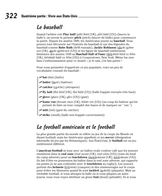 Le baseball
Quand l’arbitre crie Play ball! (plèï bôôl [UK], plèï bââl [US]) (lancez la
balle !), on envoie le premier pitch (pitch) (lancer de balle) pour commencer
la partie. Depuis les années 1800, les Américains jouent au baseball. Vous
pouvez tout découvrir sur l’histoire du baseball et sur des légendes du
baseball comme Babe Ruth (béïb rououdz), Jackie Robinson (dja-ki ro-bin-
sen [UK], dja-ki râ-bin-sen [US]) et les ligues de baseball entièrement
féminines des années 1940 au Baseball Hall of Fame (béïs-bôôl hôôl ev féïm
[UK], béïsbââl hââl ev féïm [US]) à Cooperstown, New York. Même les non-
fans s’enthousiasment pour ce musée – je le sais, j’en fais partie !
Pour vous permettre d’apprécier ce jeu populaire, voici un peu de
vocabulaire courant du baseball :
⻬ bat (bat) (batte)
⻬ batter (ba-te) (batteur)
⻬ catcher (ca-tche) (attrapeur)
⻬ fly ball (flaï bôôl [UK], flaï bââl [US]) (balle frappée envoyée très haut)
⻬ glove (glaev [UK], glev [US]) (gant)
⻬ home run (heoum raen [UK], hôôm ren [US]) (un coup du batteur qui lui
permet de faire un tour complet des bases et de marquer un " run ")
⻬ mitt (mit) (gant du catcher)
⻬ strike (straïk) (balle non frappée correctement)
Le football américain et le football
La plus grande partie du monde se réfère au jeu de la coupe du Monde en
disant football, mais les Américains appellent ce jeu soccer (désignation
informelle du jeu par les Britanniques). Aux États-Unis, le football est un jeu
entièrement différent.
L’american football se joue avec un ballon ovale couleur café que les joueurs
emmènent dans la end zone (ènd zeoun [UK], ènd zôôn [US]) (zone du fond
du camp adverse) pour un touchdown (taetch-daoun [UK], tetch-daoun [US])
(le fait d’être en possession du ballon dans la end zone adverse, qui rapporte
six points [à ne pas confondre avec le touchdown au rugby]). Les joueurs
portent des helmets (h’èl-mits) (casques) et des rembourrages sur le corps
pour éviter les blessures quand ils sont tackled (ta-keld) (plaqués). Mais au
véritable football, si vous attrapez la balle ou si vous plaquez un autre
joueur, vous vous voyez attribuer un grave foul (faoul) (pénalité). Et si vous
322 Quatrième partie : Vivre aux États-Unis
 