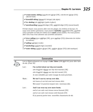 ⻬ cross-country skiing (cros-ken-tri ski-ign [UK], crâs-ken-tri ski-ign [US])
(ski de fond)
⻬ downhill skiing (daoun-h’il ski-ign) (ski alpin)
⻬ ice skating (aïs skéï-tign) (patin à glace)
⻬ snowboarding (sneou-bôô-dign [UK], snôô-bôô-dign [US]) (snow-board)
S’il fait chaud, vous pouvez aller vers les plages, les rivières et les lacs. Si
vous vous sentez paresseux, vous pouvez sunbathe (saen-béïd [UK], sen-béïd
[US]) (prendre un bain de soleil) sur le sand (sand) (sable). Ou vous pouvez
aller vers l’eau vous adonner aux activités suivantes :
⻬ river rafting (ri-ve rââf-tign [UK], ri-ve raaf-tign [US]) (descente de rivière
en radeau)
⻬ sailing (séï-lign) (voile)
⻬ snorkeling (snôô-ke-lign) (snorkel)
⻬ water skiing (ouôô-te ski-ign [UK], ouââ-te ski-ign [US]) (ski nautique)
Conversation
Lori et Mark préparent un voyage à Lake Tahoe (léïk tââ-h’ôô) pour aller faire
du ski. (Piste 36)
Lori : I’m excited about our trip next month.
aïm ik-saï-tid e-baout oue trip nèxt maendz [UK]
aïm ik-saï-tid e-baout oue trip nèxt mendz [US]
Je suis emballée par notre voyage du mois prochain.
Mark : Me too! I can try out my new skis.
mii touou aï can traï aout maï niouou skiiz
Moi aussi ! Je pourrai essayer mes nouveaux skis.
Lori : And I can wear my new snow boots.
and aï can ouèe maï niouou sneou bououts [UK]
and aï can ouèe maï niouou snôô bououts [US]
Et je pourrai porter mes nouvelles chaussures de ski.
CD
325
Chapitre 15 : Les loisirs
 