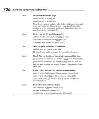 Mark : We should stay in the lodge.
oui choud stéï in de lodj [UK]
oui choud stéï in de lâdj [US]
Nous devrions nous installer à la « lodge » (bâtiment principal
dans une station de ski américaine – en anglais britannique,
désigne la petite maison du gardien ou du jardinier dans une
grande demeure campagnarde).
Lori : I’d love to, but it’s kind of expensive.
aïd laev tou baet its caïnd ev ik-spèn-siv [UK]
aïk lev tou bet its caïnd ev ik-spèn-siv [US]
J’aimerais bien, mais c’est plutôt cher.
Mark : Well, the price includes a ski-lift ticket.
ouèl de praïs in-cloudz e ski-lift ti-kit
Eh bien, le prix inclut une carte de remontée mécanique.
Lori : Good. And we don’t need to rent ski equipment this time.
goud and oui deoun’t niid tou rènt ski i-couip-ment dis taïm [UK]
goud and oui dôôn’t niid tou rènt ski i-couip-ment dis taïm [US]
Bon. Et nous n’avons pas besoin de louer l’équipement de ski
cette fois.
Mark : Right… ! Hey, I heard they opened two new slopes.
raït h’èï aï heed dèï eou-pen’d touou niouou sleoups [UK]
raït h’èï aï heed dèï ôô-pen’d touou niouou slôôps [US]
Juste... ! Dis-donc, j’ai entendu dire qu’ils ont ouvert deux
nouvelles pistes.
Lori : I hope they’re beginners’ slopes!
aï h’eoup dèïr bi-gui-nez sleoups [UK]
aï hôôp dèïr bi-gui-nez slôôps [US]
J’espère que ce sont des pistes pour débutants !
326 Quatrième partie : Vivre aux États-Unis
 