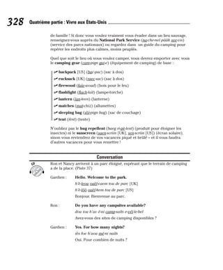 de famille ! Si donc vous voulez vraiment vous évader dans un lieu sauvage,
renseignez-vous auprès du National Park Service (na-che-nel pââk see-vis)
(service des parcs nationaux) ou regardez dans un guide du camping pour
repérer les endroits plus calmes, moins peuplés.
Quel que soit le lieu où vous voulez camper, vous devrez emporter avec vous
le camping gear (cam-pign gui-e) (équipement de camping) de base :
⻬ backpack [US] (bac-pac) (sac à dos)
⻬ rucksack [UK] (raec-sac) (sac à dos)
⻬ firewood (faïe-woud) (bois pour le feu)
⻬ flashlight (flach-laït) (lampe-torche)
⻬ lantern (lan-teen) (lanterne)
⻬ matches (mat-chiz) (allumettes)
⻬ sleeping bag (slii-pign bag) (sac de couchage)
⻬ tent (tènt) (tente)
N’oubliez pas le bug repellent (baeg ri-pè-lent) (produit pour éloigner les
insectes) ni le sunscreen (saen-scriin [UK], sen-scriin [US]) (écran solaire),
sinon vous reviendrez de vos vacances piqué et brûlé – et il vous faudra
d’autres vacances pour vous remettre !
Conversation
Ron et Nancy arrivent à un parc éloigné, espérant que le terrain de camping
a de la place. (Piste 37)
Gardien : Hello. Welcome to the park.
h’è-leou ouèl-caem tou de parc [UK]
h’è-lôô ouèl-kem tou de parc [US]
Bonjour. Bienvenue au parc.
Ron : Do you have any campsites available?
dou iou h’av é-ni camp-saïts e-véï-le-bel
Avez-vous des sites de camping disponibles ?
Gardien : Yes. For how many nights?
iès foe h’aou mé-ni naïts
Oui. Pour combien de nuits ?
CD
328 Quatrième partie : Vivre aux États-Unis
 