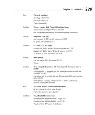 Ron : Three, if possible.
dzri if po-si-bel [UK]
dzri if pâ-si-bel [US]
Trois, si possible.
Gardien : Yes, we can do that. Please fill out this form.
iès oui can dou dat pliiz fil aout dis fôôm
Oui, nous pouvons faire ça. Veuillez remplir ce formulaire.
Nancy : And what’s the fee?
and ouots de fii [UK], and h’ouâts de fii [US]
Et quelle est la redevance ?
Gardien : $45 total, $15 per night.
fouou-ti faïv do-lez teou-tel fif-tiin do-lez pee naït [UK]
fouou-ti faïv dâ-lez tôô-tel fif-tiin dâ-lez pee naït [US]
45 dollars en tout, 15 dollars par nuit.
Nancy : Here you go.
h’ie iou gueou [UK], h’ie iou gôô [US]
Tenez.
Gardien : Your campsite is number 52. This map will show you how to
find it.
ioue camp-saït iz naem-be fif-ti tou dis map ouil cheou iou h’aou
tou faïnd it [UK]
ioue camp-saït iz nem-be fif-ti tou dis map ouil chôô iou h’aou tou
faïnd it [US]
Votre site de camping est le numéro 52. Cette carte vous
montre comment le trouver.
Ron : Are there shower facilities near the site?
ââ dèe chaoue fa-si-li-tiz nii-e de saït
Y a-t-il des douches près du site ?
Gardien : Yes, about 200 yards away.
iès e-baout tou h’aen-dred iââdz e-ouèï [UK]
iès e-baout tou h’en-dred iââdz e-ouèï [US]
Oui, à environ 200 yards de distance.
329
Chapitre 15 : Les loisirs
 