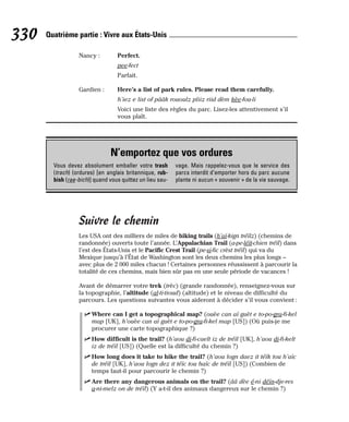Nancy : Perfect.
pee-fect
Parfait.
Gardien : Here’s a list of park rules. Please read them carefully.
h’iez e list of pââk rououlz pliiz riid dèm kèe-fou-li
Voici une liste des règles du parc. Lisez-les attentivement s’il
vous plaît.
Suivre le chemin
Les USA ont des milliers de miles de hiking trails (h’aï-kign tréïlz) (chemins de
randonnée) ouverts toute l’année. L’Appalachian Trail (a-pe-léït-chien tréïl) dans
l’est des États-Unis et le Pacific Crest Trail (pe-si-fic crèst tréïl) qui va du
Mexique jusqu’à l’État de Washington sont les deux chemins les plus longs –
avec plus de 2 000 miles chacun ! Certaines personnes réussissent à parcourir la
totalité de ces chemins, mais bien sûr pas en une seule période de vacances !
Avant de démarrer votre trek (trèc) (grande randonnée), renseignez-vous sur
la topographie, l’altitude (al-ti-tioud) (altitude) et le niveau de difficulté du
parcours. Les questions suivantes vous aideront à décider s’il vous convient :
⻬ Where can I get a topographical map? (ouèe can aï guèt e to-po-gra-fi-kel
map [UK], h’ouèe can aï guèt e to-po-gra-fi-kel map [US]) (Où puis-je me
procurer une carte topographique ?)
⻬ How difficult is the trail? (h’aou di-fi-caelt iz de tréïl [UK], h’aou di-fi-kelt
iz de tréïl [US]) (Quelle est la difficulté du chemin ?)
⻬ How long does it take to hike the trail? (h’aou logn daez it téïk tou h’aïc
de tréïl [UK], h’aou logn dez it téïc tou haïc de tréïl [US]) (Combien de
temps faut-il pour parcourir le chemin ?)
⻬ Are there any dangerous animals on the trail? (ââ dèe é-ni déïn-dje-res
a-ni-melz on de tréïl) (Y a-t-il des animaux dangereux sur le chemin ?)
330 Quatrième partie : Vivre aux États-Unis
N’emportez que vos ordures
Vous devez absolument emballer votre trash
(trach) (ordures) [en anglais britannique, rub-
bish (rae-bich)] quand vous quittez un lieu sau-
vage. Mais rappelez-vous que le service des
parcs interdit d’emporter hors du parc aucune
plante ni aucun « souvenir » de la vie sauvage.
 
