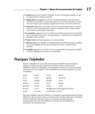 ⻬ actual (ac-tchou-el) signifie véritable ou réel. En français, qualifie ce qui
se passe dans le moment présent.
⻬ application (a-pli-kéï-ch’n) est une demande officielle ou le document
servant à la formuler. Ce mot peut aussi avoir un sens identique à celui
du mot français (par exemple, l’application d’une couche de peinture).
⻬ character (ka-rak-te) est le plus souvent un personnage dans un roman,
un film, etc. Ce mot peut aussi, selon le contexte, avoir comme autres
sens ceux du mot français caractère.
⻬ eventually (i-vèn-tchou-e-lé) se réfère à un événement qui tôt ou tard finit
par se produire, alors que « éventuellement » caractérise un événement
possible mais incertain.
⻬ large (lââdj) veut dire spacieux, et non pas large.
⻬ library (laï-bre-ri) désigne une bibliothèque (l’institution, pas le meuble)
et non un magasin où l’on peut acheter des livres, comme le mot
librairie.
⻬ sensible (sèn-si-b’l) veut dire sensé ou raisonnable. En français, sensible
veut dire capable de ressentir ou vulnérable.
Pratiquer l’alphabet
Réciter l’alphabet est une autre bonne façon d’aborder la prononciation
anglaise. La liste suivante contient les 26 letters (lè-tez) (lettres) de
l’alphabet (al-febet’) (alphabet), accompagnée chacune de sa prononciation.
(Vous trouverez au chapitre 7 des indications sur la façon d’épeler les mots
en anglais.)
a (eï) b (bi) c (si) d (di)
e (i) f (èf) g (dji) h (eïtch)
i (aï) j (djéï) k (kéï) l (èl)
m (èm) n (èn) o (ô) p (pi)
q (kiou) r (âe) s (ès) t (ti)
u (iou) v (vi) w (dae-bel-iou [UK], de-bel-iou [US])
x (èx) y (ouaï) z (zèd [UK], zi [US])
Bien que l’anglais n’ait que 26 lettres, il comporte approximativement 44 sons
différents ! (Et ces sons varient en fonction des accents régionaux.) Certaines
lettres produisent plusieurs sons et à certaines voyelles peuvent
correspondre des sons très différents ! Il peut donc être difficile de
prononcer de nouveaux mots.
17
Chapitre 1 : Bases de la prononciation de l’anglais
 