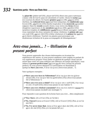 La plant life (plâânt laïf [UK], plaant laïf [US]) (flore) des parcs nationaux
comme celle de tout le pays est abondante et variée. Citons le cactus (cac-
tes) (cactus) du désert, les hautes grasses (grââ-siz [UK], graa-siz [US])
(herbes), les redwood trees (rèd-woud triiz) (séquoias), les rainforests (réïn-
fo-rests [UK], réïn-fâ-rests [US]) (forêts tropicales) et les seaweeds (sii-ouiidz)
(algues). Dans les woods (woudz) (bois), vous verrez des ferns (feenz)
(fougères) vaporeuses et des meadows (mè-deouz [UK], mè-dôôz [US])
(prairies) remplies de wildflowers (ouaïld-flaouez) (fleurs sauvages) ; méfiez-
vous cependant des deux variantes de sumac vénéneux, le poison oak (poï-
zen eouk [UK], poï-zen ôôk [US]) (chêne vénéneux) et le poison ivy (poï-zen
aï-vi) (lierre vénéneux). Toucher ces plantes peut provoquer une
douloureuse irritation de la peau accompagnée de démangeaisons !
Avez-vous jamais... ? – Utilisation du
present perfect
Vous pouvez apprendre des choses intéressantes en écoutant les
expériences des autres, et vous pouvez améliorer votre anglais en parlant de
vos expériences propres ! Pour parler en général de quelque chose qui est
arrivé dans votre vie (sans indiquer une référence de temps spécifique), vous
utilisez le present perfect tense (prè-zent pee-fict tèns) (temps du present
perfect). Et vous pouvez démarrer la conversation en demandant à
quelqu’un Have you ever...? (h’av iou è-vee) (Avez-vous jamais... ?)
Voici quelques exemples :
⻬ Have you ever been to Yellowstone? (h’av iou è-ve biin tou iè-leou-
steoun [UK], h’av iou è-ve biin tou iè-lôô-stôôn [US]) (Avez-vous jamais
été à Yellowstone ?)
⻬ Have you ever seen a whale? (h’av iou è-ve siin e ouéïl [UK], h’av iou è-
ve siin e h’ouéïl [US]) (Avez-vous jamais vu une baleine ?)
⻬ Have you ever climbed a mountain? (h’av iou è-ve claïm’d e maoun-tin)
(Avez-vous jamais escaladé une montagne ?)
Pour répondre à une question de la forme have you ever..., dites simplement :
⻬ Yes, I have. (iès aï h’av) (Oui, je l’ai fait.)
⻬ No, I haven’t (neou aï h’aven’t [UK], nôô aï h’aven’t [US]) (Non, je ne l’ai
pas fait.)
⻬ No, I’ve never done that. (neou aï h’av nè-ve daen dat [UK], nôô aï h’av
nè-ve den dat [US]) (Non, je n’ai jamais fait ça.)
332 Quatrième partie : Vivre aux États-Unis
 
