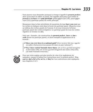 Vous pouvez vous demander pourquoi ce temps s’appelle le present perfect,
alors qu’en fait il se réfère au passé. On l’appelle ainsi parce qu’il utilise le
present de to have et le past participle (pââst pââ-ti-si-pel [UK], paast pââ-ti-
si-pel [US]) (participe passé) du verbe principal.
Remarquez dans la liste précédente de questions du type have you ever que
les verbes en italiques sont dans la forme du participe passé. (Reportez-vous
au tableau des verbes passés de l’annexe A où vous trouverez la forme
participe passé des verbes irréguliers. Le participe passé de tous les verbes
réguliers se termine en -ed.)
Voici une « formule » de construction du present perfect : have ou has +
verb (forme du participe passé), et deux exemples d’application de la
formule :
⻬ Have you ever been to a national park? (h’av iou è-ve biin tou e na-che-
nel pââc) (As-tu/avez-vous jamais été dans un parc national ?)
⻬ Yes, I have visited Yosemite three times. (iès aï h’av vi-zi-ted ieou-sè-mi-
ti dzrii taïmz [UK], iès aï h’av vi-zi-ted iôô-sè-mi-ti dzri taïmz [US]) (Oui,
j’ai visité Yosemite trois fois.)
Pour que votre anglais soit plus proche de celui d’un anglophone de
naissance, essayez d’utiliser les contractions avec le present perfect : I’ve,
you’ve, she’s, he’s, it’s, we’ve, et they’ve. Les contractions sont expliquées
aux chapitres 2 et 3.
TRUC
333
Chapitre 15 : Les loisirs
 