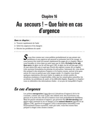 Chapitre 16
Au secours ! – Que faire en cas
d’urgence
Dans ce chapitre :
䊳 Trouver rapidement de l’aide
䊳 Gérer les urgences et les dangers
䊳 Décrire les problèmes de santé
Si vous êtes comme moi, vous préférez probablement ne pas penser aux
problèmes et aux urgences qui peuvent se présenter lors d’un voyage, et
vous pouvez être tenté de tourner rapidement les pages de ce chapitre. Mais si
vous travaillez et vivez dans un autre pays que le vôtre, It’s better to be safe
than sorry (its bè-te tou bii séïf dan so-ri [UK], its bè-te tou bii séïf dan sâ-ri [US])
(Il vaut mieux être sain et sauf que d’avoir des regrets) comme dit en anglais
cette ancienne formulation du principe de précaution. Autrement dit, vous devez
être préparé à des situations d’urgence et à d’autres ennuis, surtout si les gens
autour de vous ne parlent pas votre langue natale. Ce chapitre vous donne
quelques expressions clés pour traiter en anglais un certain nombre de
situations soudaines et imprévisibles, telles que les catastrophes naturelles, les
accidents, les problèmes de santé, et les difficultés légales. Regardez ce chapitre:
vous en obtiendrez des informations vitales – et un peu de tranquillité d’esprit.
En cas d’urgence
Les petites emergencies (i-mee-djen-siz) (situations d’urgence) de la vie
courante, comme une roue à plat, des enfants avec des écorchures aux
genoux et la perte des clés de la maison vous sont probablement familières.
Mais les graves situations d’urgence, qui peuvent être life-threatening (laïf
dzrè-te-nign) (mettant la vie en danger) et les natural disasters (na-tche-rel di-
zââs-tez [UK], na-tche-rel di-zaas-tez [US]) (catastrophes naturelles) sont
heureusement moins courantes, mais par suite, vous êtes moins bien
préparé à réagir à des choses comme :
 