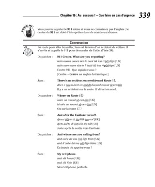 Vous pouvez appeler le 911 même si vous ne connaissez pas l’anglais ; le
centre du 911 est doté d’interprètes dans de nombreux idiomes.
Conversation
En route pour aller travailler, Sam est témoin d’un accident de voiture. Il
s’arrête et appelle le 911 pour demander de l’aide. (Piste 38).
Dispatcher : 911 Center. What are you reporting?
naïn ouaen ouaen sèn-te ouot ââ iou ri-pôô-tign [UK]
naïn ouen ouen sèn-te h’ouât ââ iou ri-pôô-tign [US]
Centre 911. Que signalez-vous ?
[Centre = Centre en anglais britannique.]
Sam : There’s an accident on northbound Route 17.
dèez e nac-si-dent on nôôdz-baound rouout sè-ven-tiin
Il y a un accident sur la route 17 direction nord.
Dispatcher : Where on Route 17?
ouèe on rouout sè-ven-tiin [UK]
h’ouèe on rouout sè-ven-tiin [US]
Où sur la route 17 ?
Sam : Just after the Eastlake turnoff.
djaest ââf-te di iist-léïk tee-nof [UK]
djets aaf-te di iist-léïk tee-nâf [US]
Juste après la sortie vers Eastlake.
Dispatcher : And where are you calling from?
and ouèe ââ iou côô-lign from [UK]
and h’ouèe ââ iou cââ-lign frâm [US]
Et depuis où appelez-vous ?
Sam : My cell phone.
maï sèl feoun [UK]
maï sèl fôôn [US]
Mon téléphone portable.
CD
N
’
O
U
BLIEZPAS!
339
Chapitre 16 : Au secours ! – Que faire en cas d’urgence
 