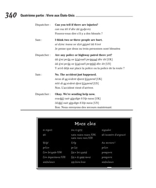 Dispatcher : Can you tell if there are injuries?
can iou tèl if dèe ââ in-dje-riz
Pouvez-vous dire s’il y a des blessés ?
Sam : I think two or three people are hurt.
aï dzinc touou oe dzri pii-pel ââ h’eet
Je pense que deux ou trois personnes sont blessées
Dispatcher : Are any police or highway patrol there yet?
ââ é-ni pe-lis oe h’aï-ouéï pe-treoul dèe ièt [UK]
ââ é-ni pe-lis oe h’aï-ouéï pe-trôôl dèe ièt [US]
Y a-t-il déjà sur place la police ou la police de la route ?
Sam : No. The accident just happened.
neou di ac-si-dent djaest h’a-pend [UK]
nôô di ac-si-dent djest h’a-pend [US]
Non. L’accident vient d’arriver.
Dispatcher : Okay. We’re sending help now.
eou-kèï ouir sèn-dign h’èlp naou [UK]
ôô-kèï ouir sèn-dign h’èlp naou [US]
Bon. Nous envoyons des secours maintenant.
340 Quatrième partie : Vivre aux États-Unis
Mots clés
to report tou ri-pôôt signaler
911 naïn ouaen ouaen [UK], 911 (numéro d’urgence)
naïn ouen ouen [US]
Help! h’èlp Au secours !
police pe-lis police
fire brigade [UK] faï-e bri-guéïd pompiers
fire department [US] faï-e di-pâât-ment pompiers
ambulance am-biou-lens ambulance
 