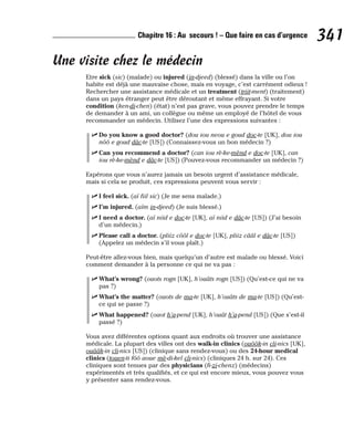 Une visite chez le médecin
Etre sick (sic) (malade) ou injured (in-djeed) (blessé) dans la ville ou l’on
habite est déjà une mauvaise chose, mais en voyage, c’est carrément odieux !
Rechercher une assistance médicale et un treatment (triit-ment) (traitement)
dans un pays étranger peut être déroutant et même effrayant. Si votre
condition (ken-di-chen) (état) n’est pas grave, vous pouvez prendre le temps
de demander à un ami, un collègue ou même un employé de l’hôtel de vous
recommander un médecin. Utilisez l’une des expressions suivantes :
⻬ Do you know a good doctor? (dou iou neou e goud doc-te [UK], dou iou
nôô e goud dâc-te [US]) (Connaissez-vous un bon médecin ?)
⻬ Can you recommend a doctor? (can iou rè-ke-mènd e doc-te [UK], can
iou rè-ke-mènd e dâc-te [US]) (Pouvez-vous recommander un médecin ?)
Espérons que vous n’aurez jamais un besoin urgent d’assistance médicale,
mais si cela se produit, ces expressions peuvent vous servir :
⻬ I feel sick. (aï fiil sic) (Je me sens malade.)
⻬ I’m injured. (aïm in-djeed) (Je suis blessé.)
⻬ I need a doctor. (aï niid e doc-te [UK], aï niid e dâc-te [US]) (J’ai besoin
d’un médecin.)
⻬ Please call a doctor. (pliiz côôl e doc-te [UK], pliiz cââl e dâc-te [US])
(Appelez un médecin s’il vous plaît.)
Peut-être allez-vous bien, mais quelqu’un d’autre est malade ou blessé. Voici
comment demander à la personne ce qui ne va pas :
⻬ What’s wrong? (ouots rogn [UK], h’ouâts rogn [US]) (Qu’est-ce qui ne va
pas ?)
⻬ What’s the matter? (ouots de ma-te [UK], h’ouâts de ma-te [US]) (Qu’est-
ce qui se passe ?)
⻬ What happened? (ouot h’a-pend [UK], h’ouât h’a-pend [US]) (Que s’est-il
passé ?)
Vous avez différentes options quant aux endroits où trouver une assistance
médicale. La plupart des villes ont des walk-in clinics (ouôôk-in cli-nics [UK],
ouââk-in cli-nics [US]) (clinique sans rendez-vous) ou des 24-hour medical
clinics (touen-ti fôô aoue mè-di-kel cli-nics) (cliniques 24 h. sur 24). Ces
cliniques sont tenues par des physicians (fi-zi-chenz) (médecins)
expérimentés et très qualifiés, et ce qui est encore mieux, vous pouvez vous
y présenter sans rendez-vous.
341
Chapitre 16 : Au secours ! – Que faire en cas d’urgence
 