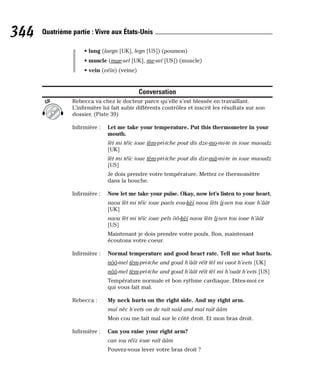 • lung (laegn [UK], legn [US]) (poumon)
• muscle (mae-sel [UK], me-sel [US]) (muscle)
• vein (véïn) (veine)
Conversation
Rebecca va chez le docteur parce qu’elle s’est blessée en travaillant.
L’infirmière lui fait subir différents contrôles et inscrit les résultats sur son
dossier. (Piste 39)
Infirmière : Let me take your temperature. Put this thermometer in your
mouth.
lèt mi téïc ioue tèm-pri-tche pout dis dze-mo-mi-te in ioue maoudz
[UK]
lèt mi téïc ioue tèm-pri-tche pout dis dze-mâ-mi-te in ioue maoudz
[US]
Je dois prendre votre température. Mettez ce thermomètre
dans la bouche.
Infirmière : Now let me take your pulse. Okay, now let’s listen to your heart.
naou lèt mi téïc ioue paels eou-kèï naou lèts li-sen tou ioue h’âât
[UK]
naou lèt mi téïc ioue pels ôô-kèï naou lèts li-sen tou ioue h’âât
[US]
Maintenant je dois prendre votre pouls. Bon, maintenant
écoutons votre coeur.
Infirmière : Normal temperature and good heart rate. Tell me what hurts.
nôô-mel tèm-pri-tche and goud h’âât réït tèl mi ouot h’eets [UK]
nôô-mel tèm-pri-tche and goud h’âât réït tèl mi h’ouât h’eets [US]
Température normale et bon rythme cardiaque. Dites-moi ce
qui vous fait mal.
Rebecca : My neck hurts on the right side. And my right arm.
maï nèc h’eets on de raït saïd and maï raït ââm
Mon cou me fait mal sur le côté droit. Et mon bras droit.
Infirmière : Can you raise your right arm?
can iou réïz ioue raït ââm
Pouvez-vous lever votre bras droit ?
CD
344 Quatrième partie : Vivre aux États-Unis
 