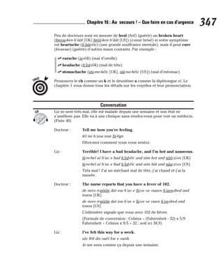 Peu de docteurs sont en mesure de heal (hiil) (guérir) un broken heart
(breou-ken h’âât [UK] brôô-ken h’âât [US]) (coeur brisé) si votre symptôme
est heartache (h’âât-éïc) (une grande souffrance mentale), mais il peut cure
(kiououe) (guérir) d’autres maux courants. Par exemple :
⻬ earache (ie-éïk) (mal d’oreille)
⻬ headache (h’èd-éïk) (mal de tête)
⻬ stomachache (sto-me-kéïc [UK], stâ-me-kéïc [US]) (mal d’estomac)
Prononcez le ch comme un k et le deuxième a comme la diphtongue eï. Le
chapitre 1 vous donne tous les détails sur les voyelles et leur prononciation.
Conversation
Liz se sent très mal, elle est malade depuis une semaine et son état ne
s’améliore pas. Elle va à une clinique sans rendez-vous pour voir un médecin.
(Piste 40)
Docteur : Tell me how you’re feeling.
tèl mi h’aou iour fii-lign
Dites-moi comment vous vous sentez.
Liz : Terrible! I have a bad headache, and I’m hot and nauseous.
tè-re-bel aï h’av e bad h’èd-éïc and aïm hot and nôô-zi-es [UK]
tè-re-bel aï h’av e bad h’èd-éïc and aïm hât and nâa-zi-es [US]
Très mal ! J’ai un méchant mal de tête, j’ai chaud et j’ai la
nausée.
Docteur : The nurse reports that you have a fever of 102.
de nees ri-pôôts dat iou h’av e fii-ve ov ouaen h’aen-dred and
touou [UK]
de nees ri-pôôts dat iou h’av e fii-ve ov ouen h’en-dred and
touou [US]
L’infirmière signale que vous avez 102 de fièvre.
(Formule de conversion : Celsius = (Fahrenheit - 32) x 5/9
Fahrenheit = Celsius x 9/5 + 32 ; soit ici 38,9)
Liz : I’ve felt this way for a week.
aïv fèlt dis ouèï foe e ouiik
Je me sens comme ça depuis une semaine.
CD
TRUC
347
Chapitre 16 : Au secours ! – Que faire en cas d’urgence
 