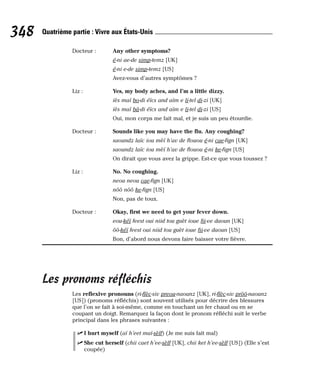 Docteur : Any other symptoms?
é-ni ae-de simp-temz [UK]
é-ni e-de simp-temz [US]
Avez-vous d’autres symptômes ?
Liz : Yes, my body aches, and I’m a little dizzy.
iès maï bo-di éïcs and aïm e li-tel di-zi [UK]
iès maï bâ-di éïcs and aïm e li-tel di-zi [US]
Oui, mon corps me fait mal, et je suis un peu étourdie.
Docteur : Sounds like you may have the flu. Any coughing?
saoundz laïc iou mèï h’av de flouou é-ni cae-fign [UK]
saoundz laïc iou mèï h’av de flouou é-ni ke-fign [US]
On dirait que vous avez la grippe. Est-ce que vous toussez ?
Liz : No. No coughing.
neou neou cae-fign [UK]
nôô nôô ke-fign [US]
Non, pas de toux.
Docteur : Okay, first we need to get your fever down.
eou-kéï feest oui niid tou guèt ioue fii-ve daoun [UK]
ôô-kéï feest oui niid tou guèt ioue fii-ve daoun [US]
Bon, d’abord nous devons faire baisser votre fièvre.
Les pronoms réfléchis
Les reflexive pronouns (ri-flèc-siv preou-naounz [UK], ri-flèc-siv prôô-naounz
[US]) (pronoms réfléchis) sont souvent utilisés pour décrire des blessures
que l’on se fait à soi-même, comme en touchant un fer chaud ou en se
coupant un doigt. Remarquez la façon dont le pronom réfléchi suit le verbe
principal dans les phrases suivantes :
⻬ I hurt myself (aï h’eet maï-sèlf) (Je me suis fait mal)
⻬ She cut herself (chii caet h’ee-sèlf [UK], chii ket h’ee-sèlf [US]) (Elle s’est
coupée)
348 Quatrième partie : Vivre aux États-Unis
 