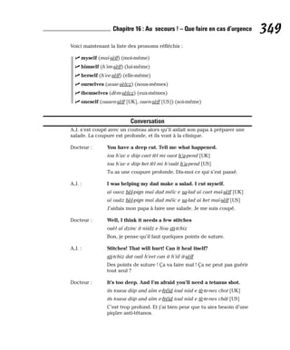 Voici maintenant la liste des pronoms réfléchis :
⻬ myself (maï-sèlf) (moi-même)
⻬ himself (h’im-sèlf) (lui-même)
⻬ herself (h’ee-sèlf) (elle-même)
⻬ ourselves (aoue-sèlvz) (nous-mêmes)
⻬ themselves (dèm-sèlvz) (eux-mêmes)
⻬ oneself (ouaen-sèlf [UK], ouen-sèlf [US]) (soi-même)
Conversation
A.J. s’est coupé avec un couteau alors qu’il aidait son papa à préparer une
salade. La coupure est profonde, et ils vont à la clinique.
Docteur : You have a deep cut. Tell me what happened.
iou h’av e diip caet tèl mi ouot h’a-pend [UK]
iou h’av e diip ket tèl mi h’ouât h’a-pend [US]
Tu as une coupure profonde. Dis-moi ce qui s’est passé.
A.J. : I was helping my dad make a salad. I cut myself.
aï ouoz hèl-pign maï dad méïc e sa-lad aï caet maï-sèlf [UK]
aï ouâz hèl-pign maï dad méïc e sa-lad aï ket maï-sèlf [US]
J’aidais mon papa à faire une salade. Je me suis coupé.
Docteur : Well, I think it needs a few stitches
ouèl aï dzinc it niidz e fiou sti-tchiz
Bon, je pense qu’il faut quelques points de suture.
A.J. : Stitches! That will hurt! Can it heal itself?
sti-tchiz dat ouil h’eet can it h’iil it-sèlf
Des points de suture ! Ça va faire mal ! Ça ne peut pas guérir
tout seul ?
Docteur : It’s too deep. And I’m afraid you’ll need a tetanus shot.
its touou diip and aïm e-fréïd ioul niid e tè-te-nes chot [UK]
its touou diip and aïm e-fréïd ioul niid e tè-te-nes chât [US]
C’est trop profond. Et j’ai bien peur que tu aies besoin d’une
piqûre anti-tétanos.
349
Chapitre 16 : Au secours ! – Que faire en cas d’urgence
 
