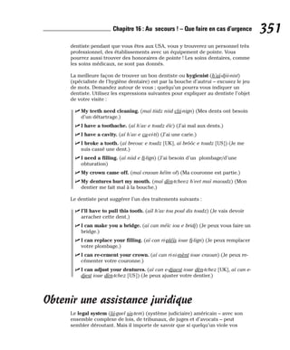 dentiste pendant que vous êtes aux USA, vous y trouverez un personnel très
professionnel, des établissements avec un équipement de pointe. Vous
pourrez aussi trouver des honoraires de pointe ! Les soins dentaires, comme
les soins médicaux, ne sont pas donnés.
La meilleure façon de trouver un bon dentiste ou hygienist (h’aï-djii-nist)
(spécialiste de l’hygiène dentaire) est par la bouche d’autrui – excusez le jeu
de mots. Demandez autour de vous ; quelqu’un pourra vous indiquer un
dentiste. Utilisez les expressions suivantes pour expliquer au dentiste l’objet
de votre visite :
⻬ My teeth need cleaning. (maï tiidz niid clii-nign) (Mes dents ont besoin
d’un détartrage.)
⻬ I have a toothache. (aï h’av e toudz éïc) (J’ai mal aux dents.)
⻬ I have a cavity. (aï h’av e ca-vi-ti) (J’ai une carie.)
⻬ I broke a tooth. (aï breouc e toudz [UK], aï brôôc e toudz [US]) (Je me
suis cassé une dent.)
⻬ I need a filling. (aï niid e fi-lign) (J’ai besoin d’un plombage/d’une
obturation)
⻬ My crown came off. (maï craoun kéïm of) (Ma couronne est partie.)
⻬ My dentures hurt my mouth. (maï dèn-tcheez h’eet maï maoudz) (Mon
dentier me fait mal à la bouche.)
Le dentiste peut suggérer l’un des traitements suivants :
⻬ I’ll have to pull this tooth. (aïl h’av tou poul dis toudz) (Je vais devoir
arracher cette dent.)
⻬ I can make you a bridge. (aï can méïc iou e bridj) (Je peux vous faire un
bridge.)
⻬ I can replace your filling. (aï can ri-pléïs ioue fi-lign) (Je peux remplacer
votre plombage.)
⻬ I can re-cement your crown. (aï can ri-si-mènt ioue craoun) (Je peux re-
cémenter votre couronne.)
⻬ I can adjust your dentures. (aï can e-djaest ioue dèn-tchez [UK], aï can e-
djest ioue dèn-tchez [US]) (Je peux ajuster votre dentier.)
Obtenir une assistance juridique
Le legal system (lii-guel sis-tem) (système judiciaire) américain – avec son
ensemble complexe de lois, de tribunaux, de juges et d’avocats – peut
sembler déroutant. Mais il importe de savoir que si quelqu’un viole vos
351
Chapitre 16 : Au secours ! – Que faire en cas d’urgence
 