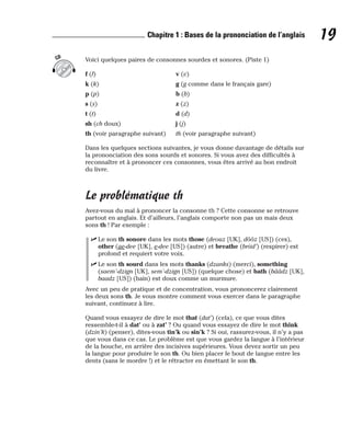 Voici quelques paires de consonnes sourdes et sonores. (Piste 1)
f (f) v (v)
k (k) g (g comme dans le français gare)
p (p) b (b)
s (s) z (z)
t (t) d (d)
sh (ch doux) j (j)
th (voir paragraphe suivant) th (voir paragraphe suivant)
Dans les quelques sections suivantes, je vous donne davantage de détails sur
la prononciation des sons sourds et sonores. Si vous avez des difficultés à
reconnaître et à prononcer ces consonnes, vous êtes arrivé au bon endroit
du livre.
Le problématique th
Avez-vous du mal à prononcer la consonne th ? Cette consonne se retrouve
partout en anglais. Et d’ailleurs, l’anglais comporte non pas un mais deux
sons th ! Par exemple :
⻬ Le son th sonore dans les mots those (deouz [UK], dôôz [US]) (ces),
other (ae-dee [UK], e-dee [US]) (autre) et breathe (briid’) (respirer) est
profond et requiert votre voix.
⻬ Le son th sourd dans les mots thanks (dzanks) (merci), something
(saem’-dzign [UK], sem’-dzign [US]) (quelque chose) et bath (bââdz [UK],
baadz [US]) (bain) est doux comme un murmure.
Avec un peu de pratique et de concentration, vous prononcerez clairement
les deux sons th. Je vous montre comment vous exercer dans le paragraphe
suivant, continuez à lire.
Quand vous essayez de dire le mot that (dat’) (cela), ce que vous dites
ressemble-t-il à dat’ ou à zat’ ? Ou quand vous essayez de dire le mot think
(dzin’k) (penser), dites-vous tin’k ou sin’k ? Si oui, rassurez-vous, il n’y a pas
que vous dans ce cas. Le problème est que vous gardez la langue à l’intérieur
de la bouche, en arrière des incisives supérieures. Vous devez sortir un peu
la langue pour produire le son th. Ou bien placer le bout de langue entre les
dents (sans le mordre !) et le rétracter en émettant le son th.
CD
19
Chapitre 1 : Bases de la prononciation de l’anglais
 